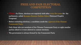 FREE AND FAIR ELECTORAL
COMPETITION
• China –In China, elections are regularly held after every five years for the
parliament, called Quanguo Renmin Daibiao Dahui (National People’s
Congress).
• Before contesting elections, a candidate needs the approval of the Chinese
Communist Party.
• Only those who are members of the Chinese Communist Party or eight smaller
parties allied to it were allowed to contest elections.
• The government is always formed by the Communist Party
 