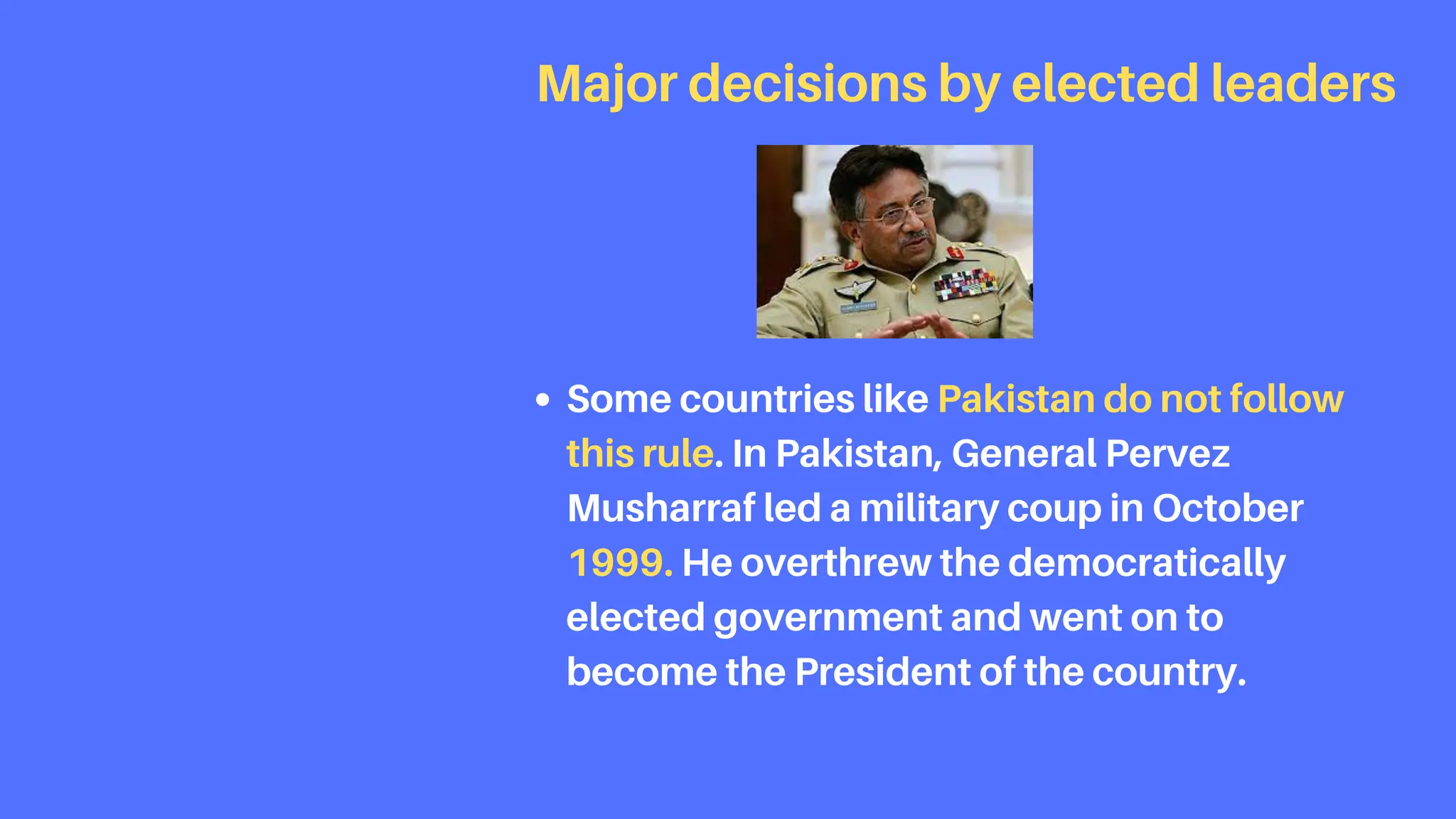 Some countries like Pakistan do not follow
this rule. In Pakistan, General Pervez
Musharraf led a military coup in October
1999. He overthrew the democratically
elected government and went on to
become the President of the country.
Major decisions by elected leaders
 