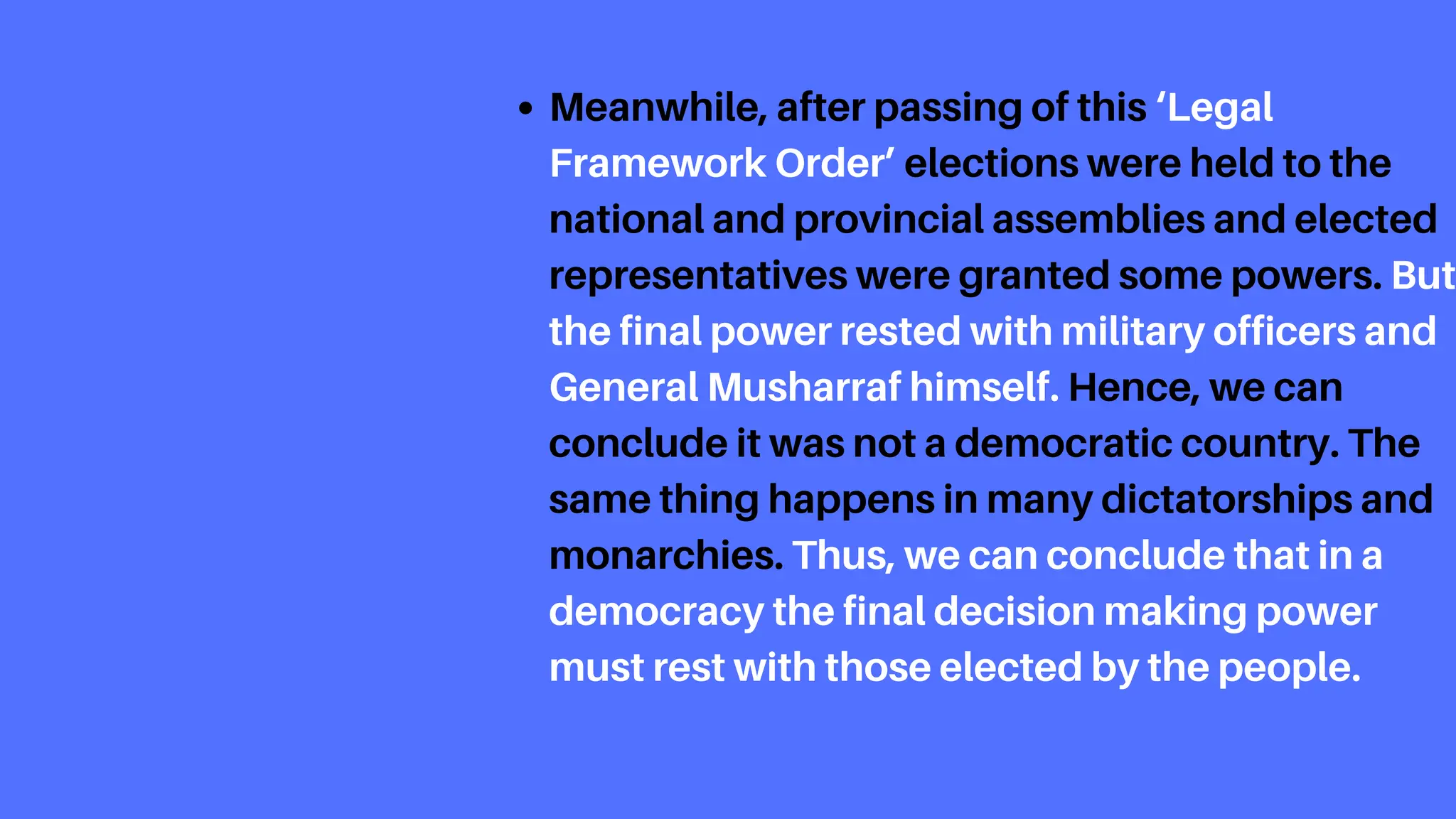 Meanwhile, after passing of this ‘Legal
Framework Order’ elections were held to the
national and provincial assemblies and elected
representatives were granted some powers. But
the final power rested with military officers and
General Musharraf himself. Hence, we can
conclude it was not a democratic country. The
same thing happens in many dictatorships and
monarchies. Thus, we can conclude that in a
democracy the final decision making power
must rest with those elected by the people.
 