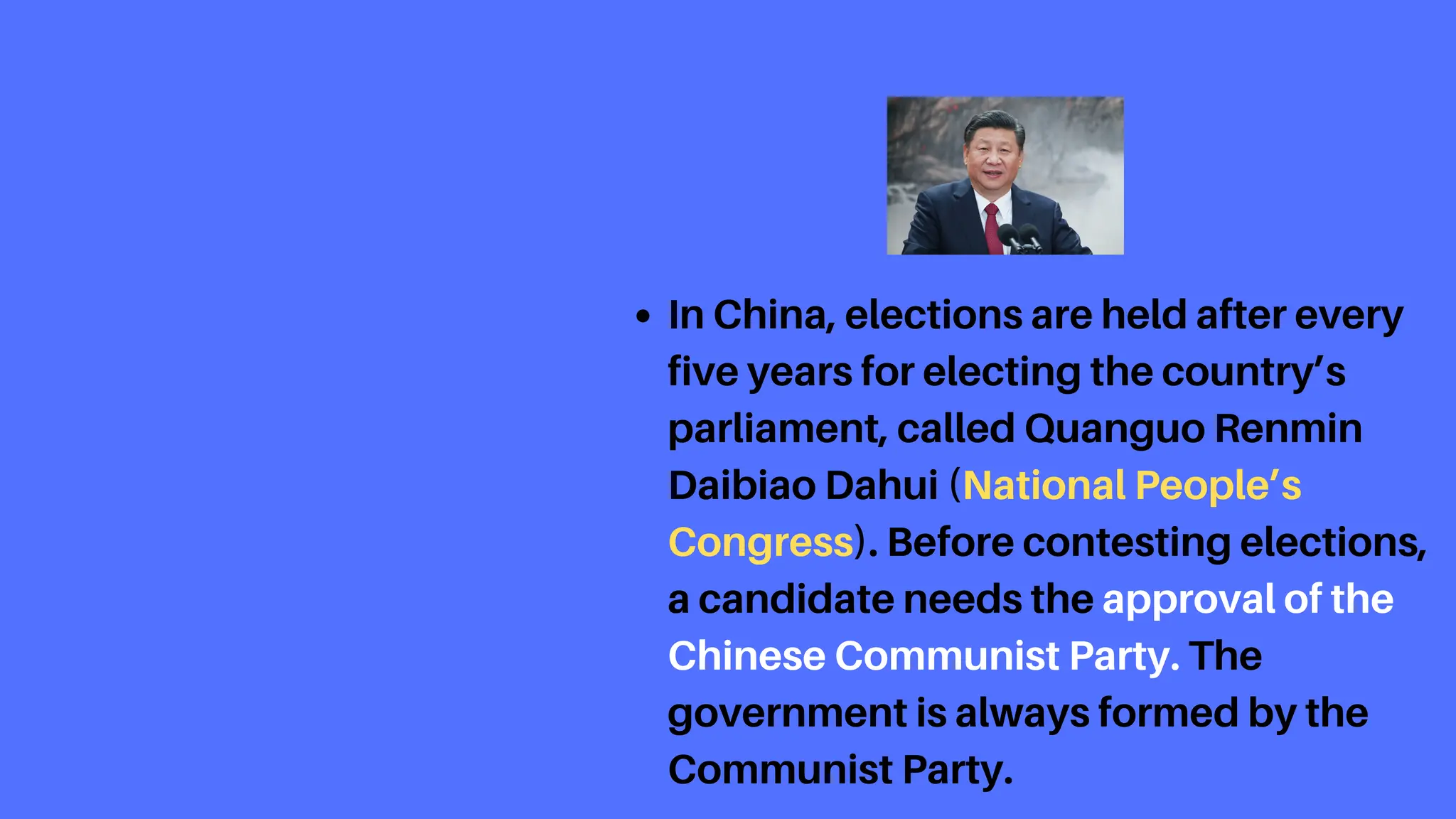 In China, elections are held after every
five years for electing the country’s
parliament, called Quanguo Renmin
Daibiao Dahui (National People’s
Congress). Before contesting elections,
a candidate needs the approval of the
Chinese Communist Party. The
government is always formed by the
Communist Party.
 