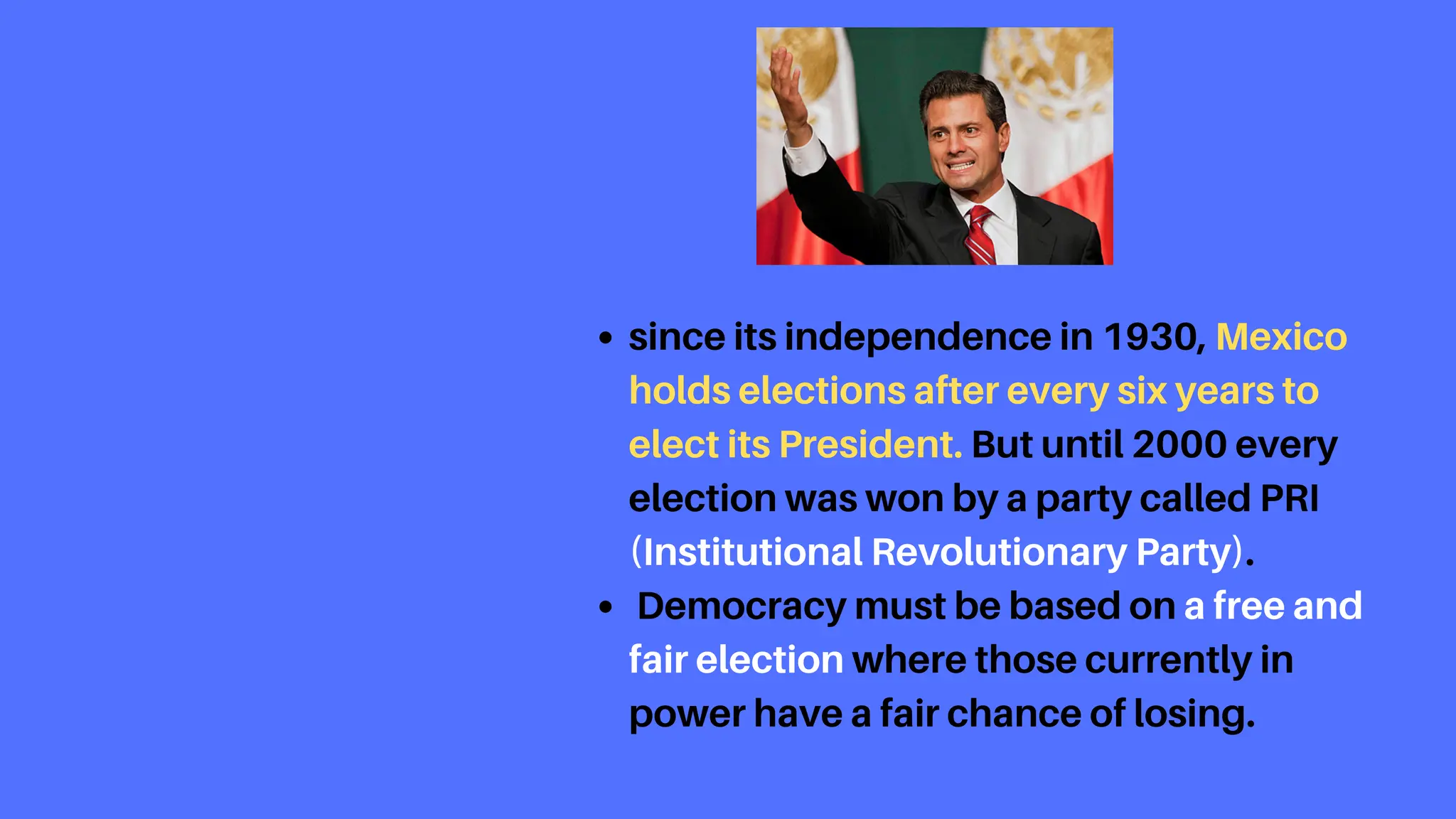 since its independence in 1930, Mexico
holds elections after every six years to
elect its President. But until 2000 every
election was won by a party called PRI
(Institutional Revolutionary Party).
Democracy must be based on a free and
fair election where those currently in
power have a fair chance of losing.
 