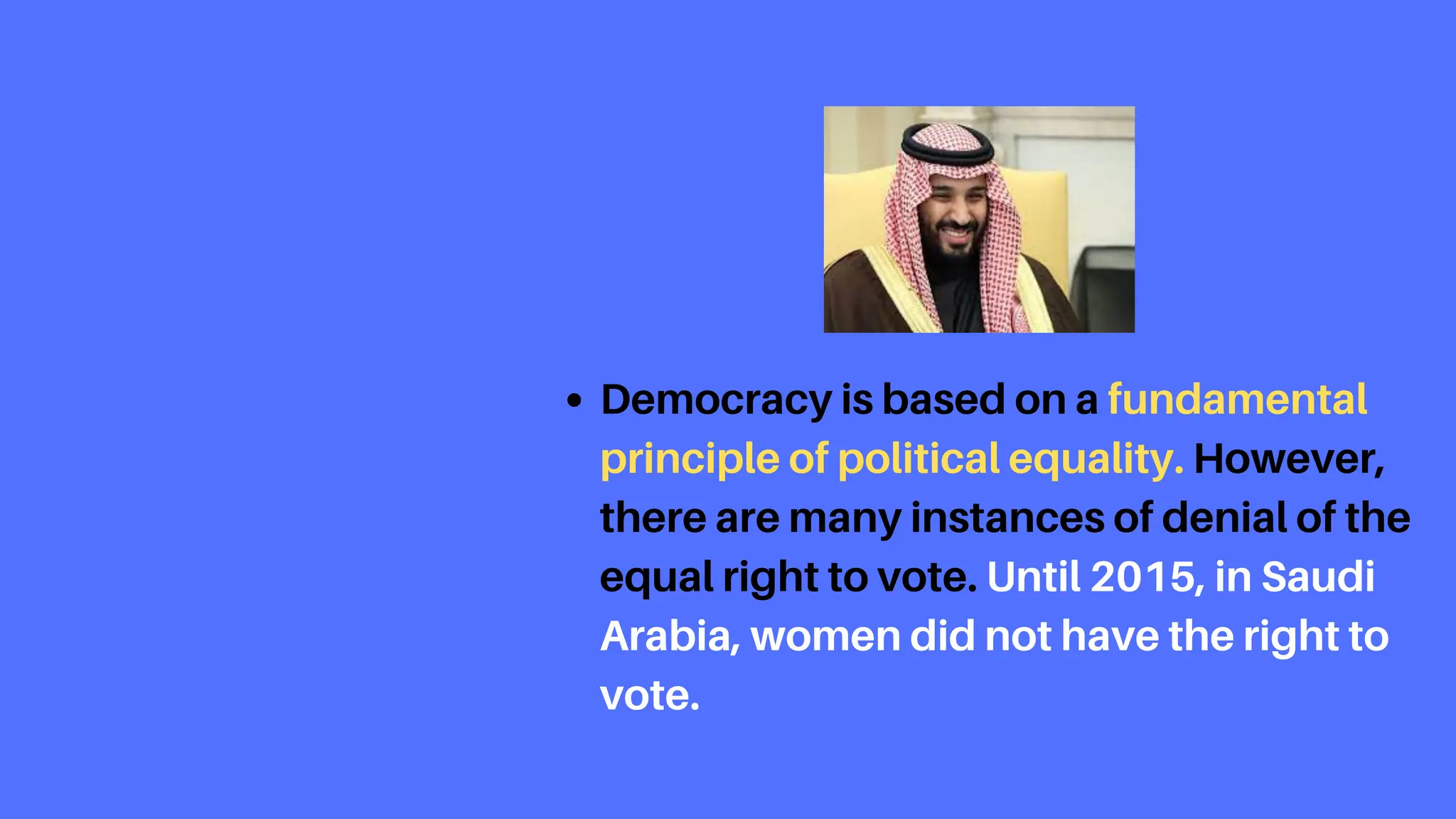 Democracy is based on a fundamental
principle of political equality. However,
there are many instances of denial of the
equal right to vote. Until 2015, in Saudi
Arabia, women did not have the right to
vote.
 