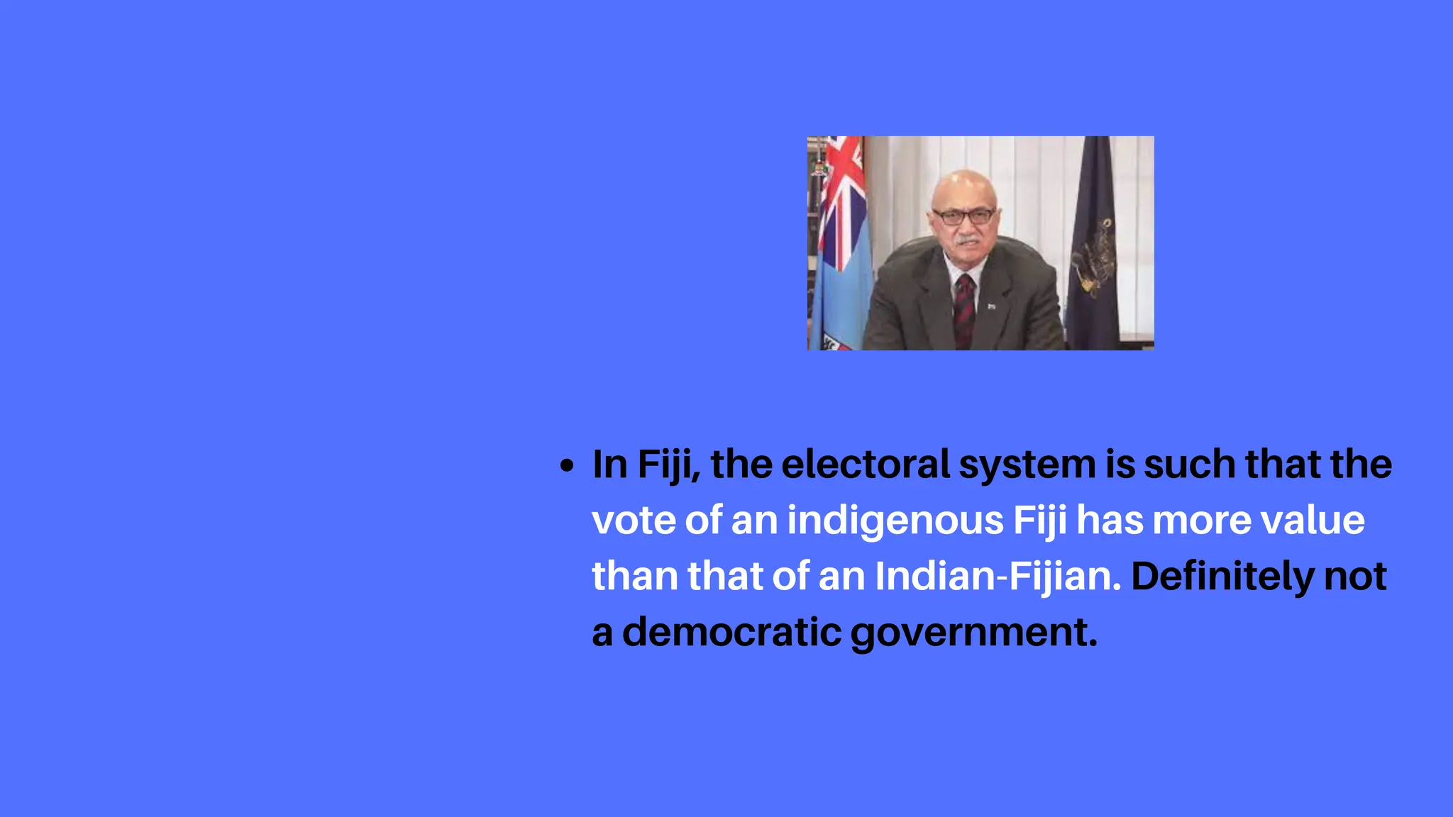 In Fiji, the electoral system is such that the
vote of an indigenous Fiji has more value
than that of an Indian-Fijian. Definitely not
a democratic government.
 