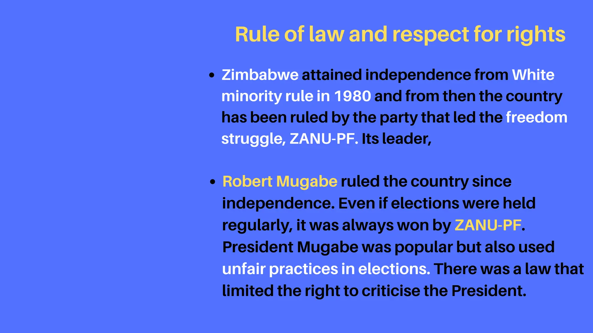 Rule of law and respect for rights
Zimbabwe attained independence from White
minority rule in 1980 and from then the country
has been ruled by the party that led the freedom
struggle, ZANU-PF. Its leader,
Robert Mugabe ruled the country since
independence. Even if elections were held
regularly, it was always won by ZANU-PF.
President Mugabe was popular but also used
unfair practices in elections. There was a law that
limited the right to criticise the President.
 