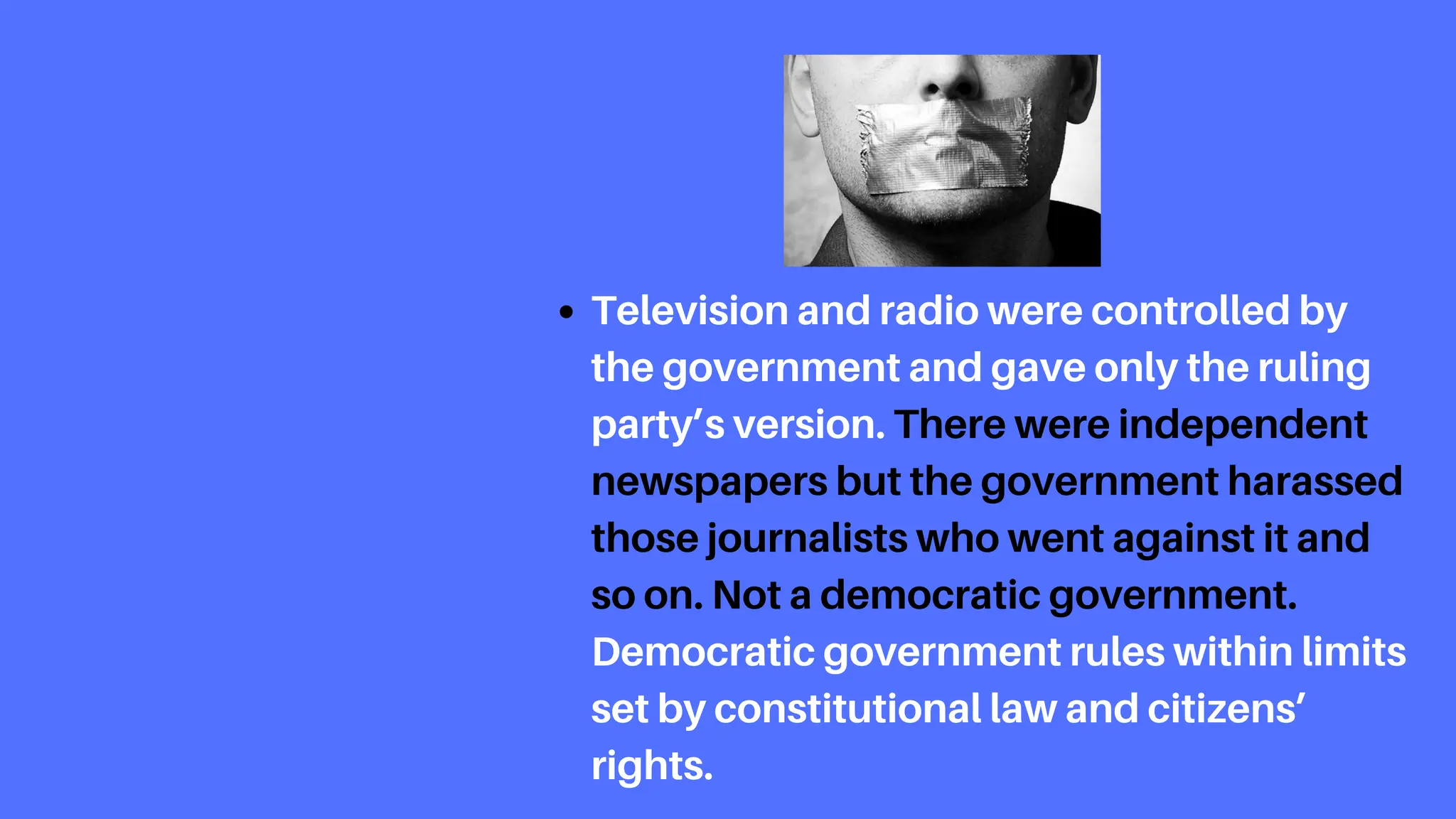 Television and radio were controlled by
the government and gave only the ruling
party’s version. There were independent
newspapers but the government harassed
those journalists who went against it and
so on. Not a democratic government.
Democratic government rules within limits
set by constitutional law and citizens’
rights.
 