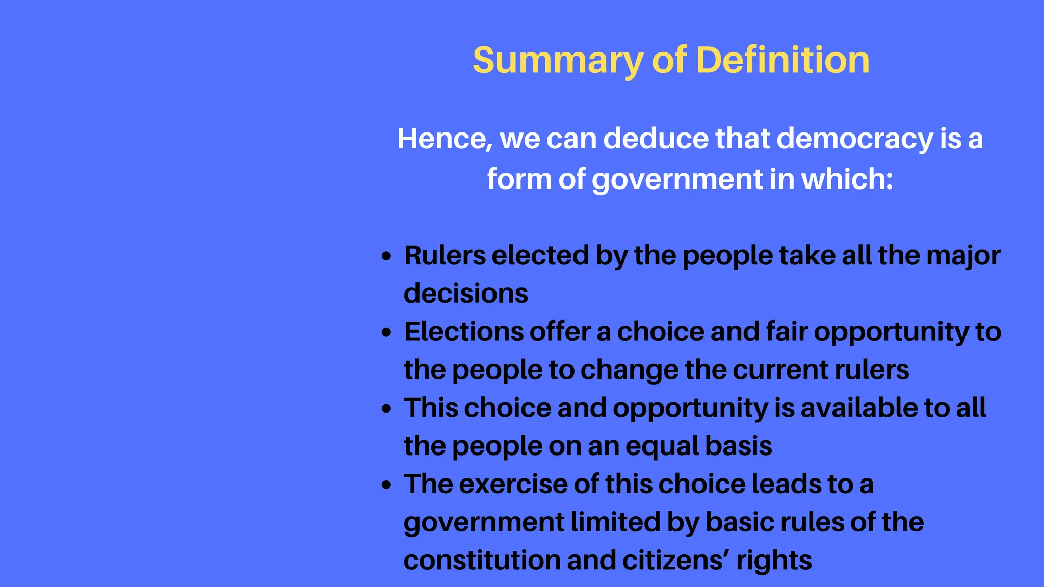 Rulers elected by the people take all the major
decisions
Elections offer a choice and fair opportunity to
the people to change the current rulers
This choice and opportunity is available to all
the people on an equal basis
The exercise of this choice leads to a
government limited by basic rules of the
constitution and citizens’ rights
Summary of Definition
Hence, we can deduce that democracy is a
form of government in which:
 