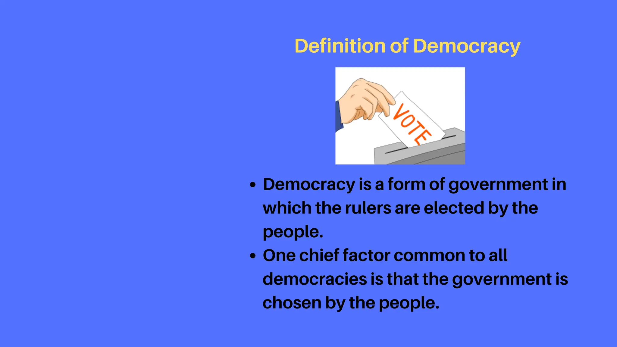 Democracy is a form of government in
which the rulers are elected by the
people.
One chief factor common to all
democracies is that the government is
chosen by the people.
Definition of Democracy
 