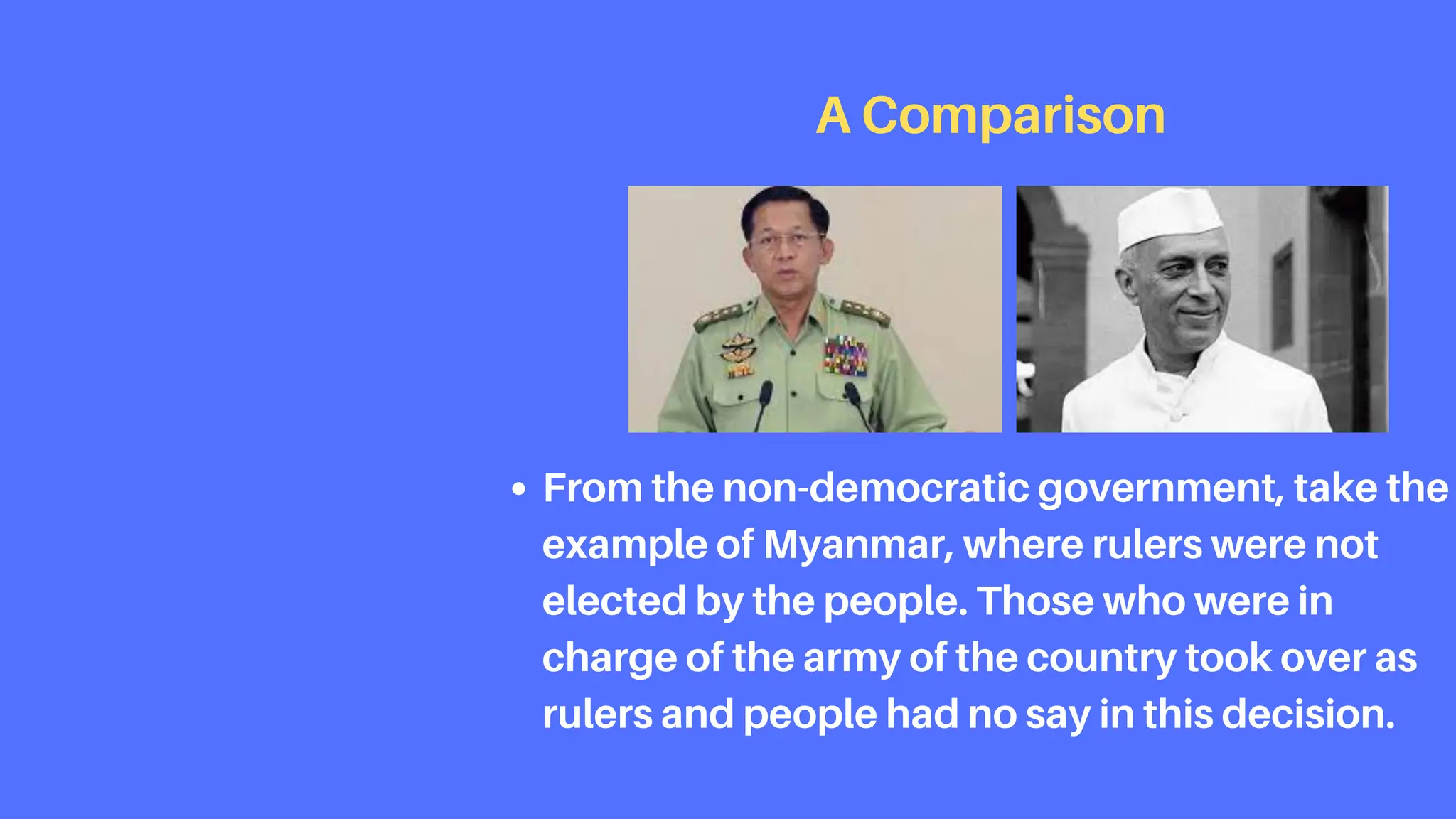 From the non-democratic government, take the
example of Myanmar, where rulers were not
elected by the people. Those who were in
charge of the army of the country took over as
rulers and people had no say in this decision.
A Comparison
 
