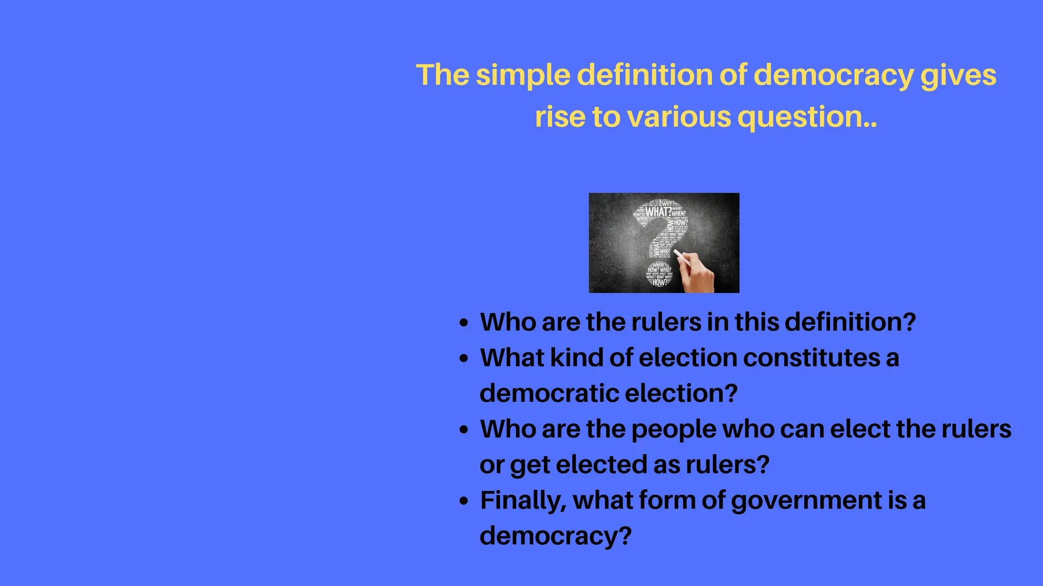 Who are the rulers in this definition?
What kind of election constitutes a
democratic election?
Who are the people who can elect the rulers
or get elected as rulers?
Finally, what form of government is a
democracy?
The simple definition of democracy gives
rise to various question..
 