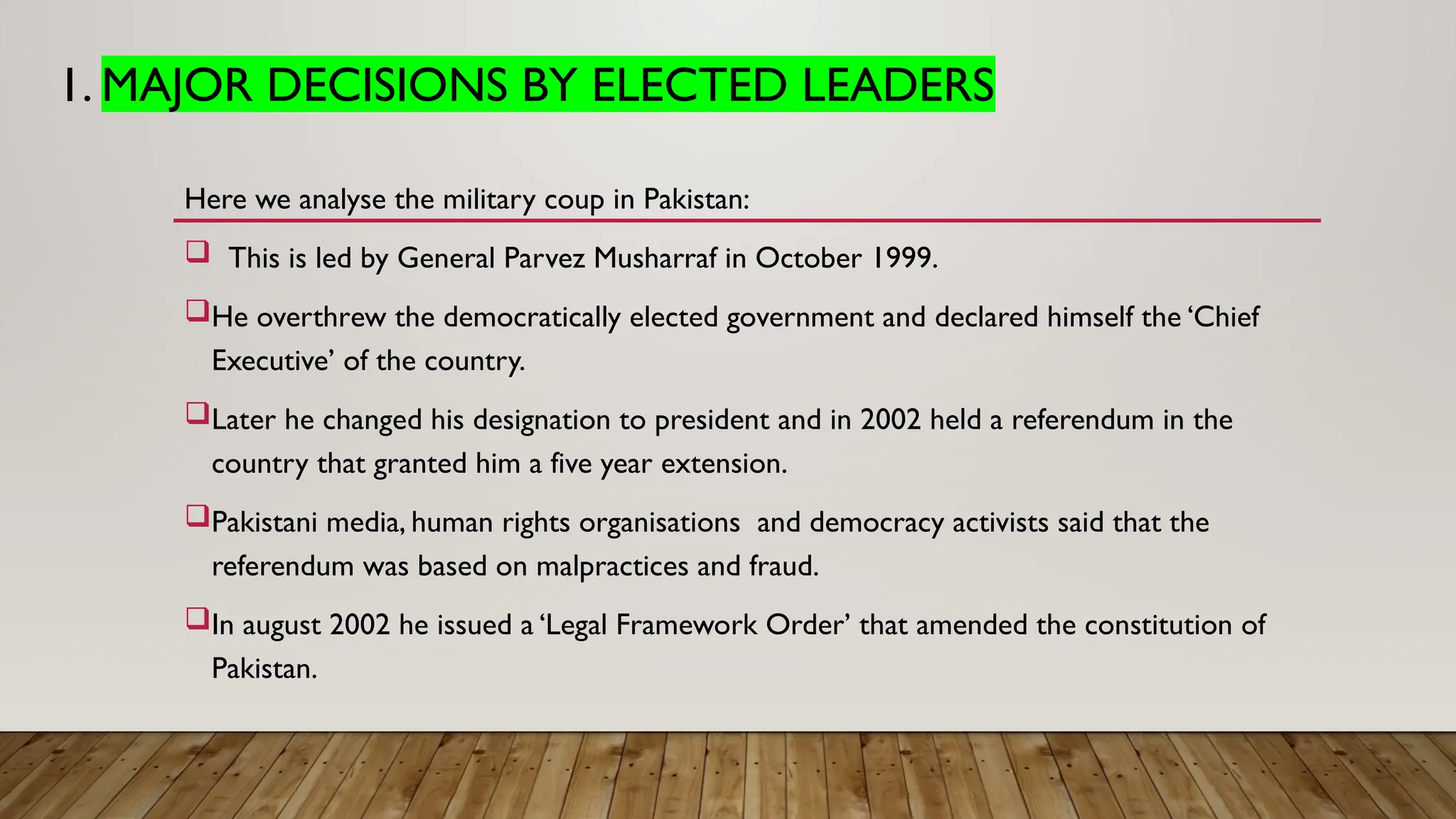 1. MAJOR DECISIONS BY ELECTED LEADERS
Here we analyse the military coup in Pakistan:
 This is led by General Parvez Musharraf in October 1999.
He overthrew the democratically elected government and declared himself the ‘Chief
Executive’ of the country.
Later he changed his designation to president and in 2002 held a referendum in the
country that granted him a five year extension.
Pakistani media, human rights organisations and democracy activists said that the
referendum was based on malpractices and fraud.
In august 2002 he issued a ‘Legal Framework Order’ that amended the constitution of
Pakistan.
 