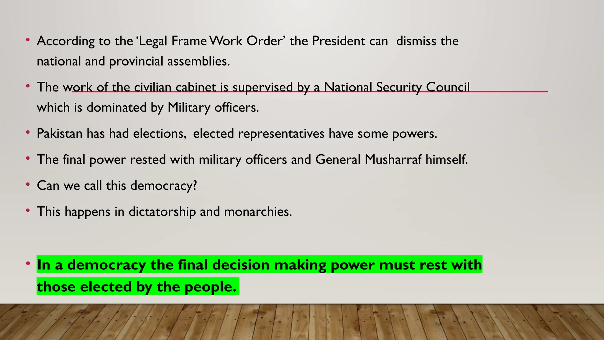 • According to the ‘Legal Frame Work Order’ the President can dismiss the
national and provincial assemblies.
• The work of the civilian cabinet is supervised by a National Security Council
which is dominated by Military officers.
• Pakistan has had elections, elected representatives have some powers.
• The final power rested with military officers and General Musharraf himself.
• Can we call this democracy?
• This happens in dictatorship and monarchies.
• In a democracy the final decision making power must rest with
those elected by the people.
 