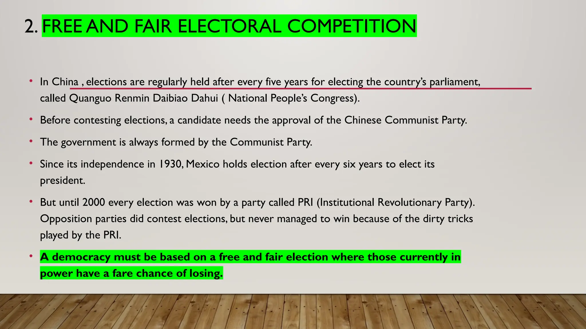 2. FREE AND FAIR ELECTORAL COMPETITION
• In China , elections are regularly held after every five years for electing the country’s parliament,
called Quanguo Renmin Daibiao Dahui ( National People’s Congress).
• Before contesting elections, a candidate needs the approval of the Chinese Communist Party.
• The government is always formed by the Communist Party.
• Since its independence in 1930, Mexico holds election after every six years to elect its
president.
• But until 2000 every election was won by a party called PRI (Institutional Revolutionary Party).
Opposition parties did contest elections, but never managed to win because of the dirty tricks
played by the PRI.
• A democracy must be based on a free and fair election where those currently in
power have a fare chance of losing.
 