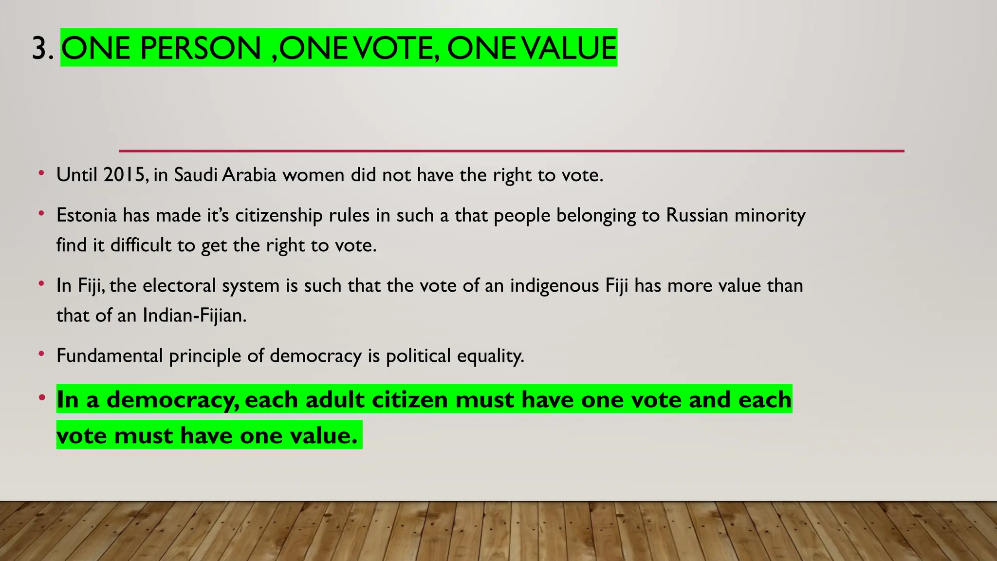 3. ONE PERSON ,ONEVOTE, ONEVALUE
• Until 2015, in Saudi Arabia women did not have the right to vote.
• Estonia has made it’s citizenship rules in such a that people belonging to Russian minority
find it difficult to get the right to vote.
• In Fiji, the electoral system is such that the vote of an indigenous Fiji has more value than
that of an Indian-Fijian.
• Fundamental principle of democracy is political equality.
• In a democracy, each adult citizen must have one vote and each
vote must have one value.
 