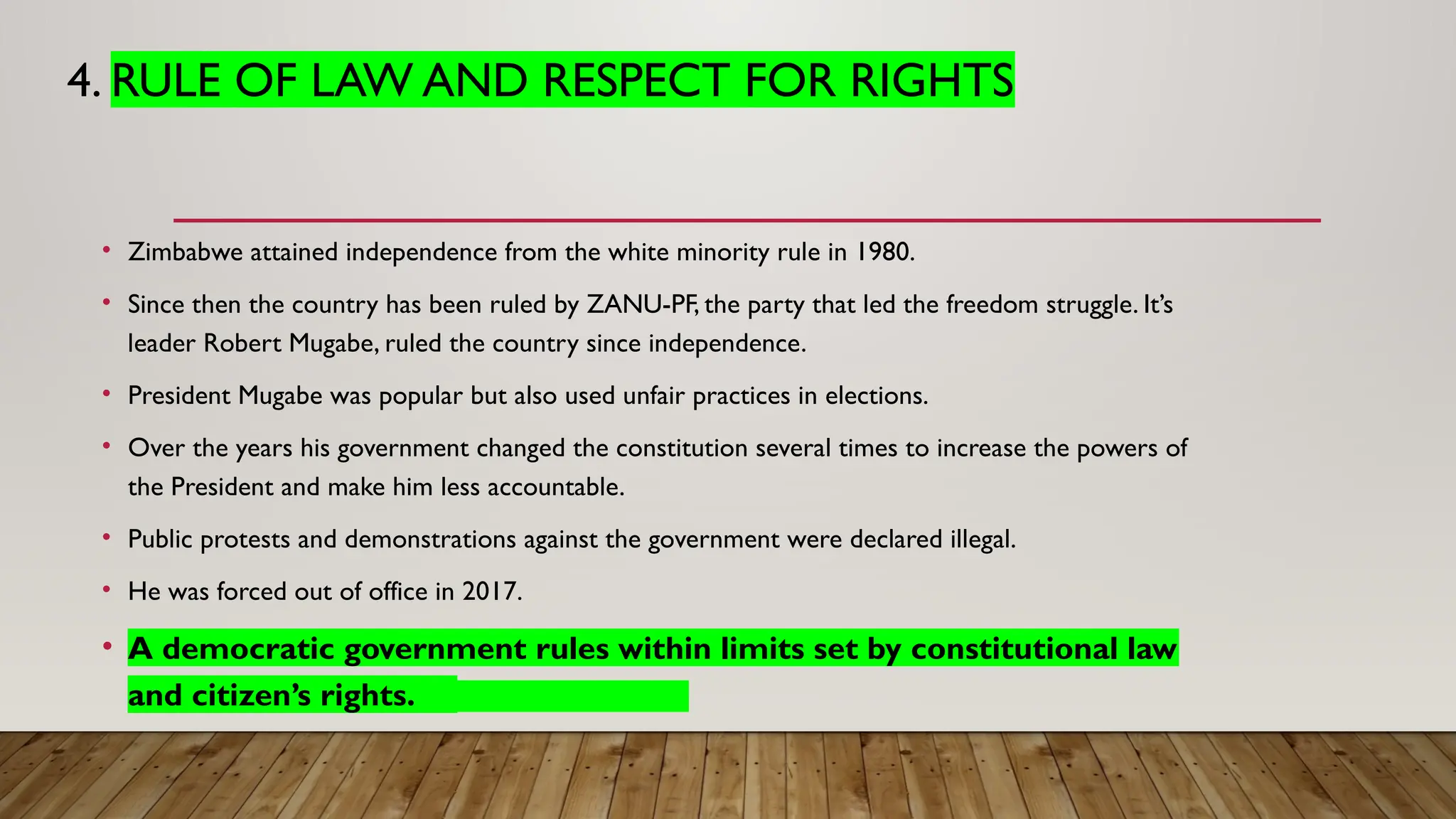 4. RULE OF LAW AND RESPECT FOR RIGHTS
• Zimbabwe attained independence from the white minority rule in 1980.
• Since then the country has been ruled by ZANU-PF, the party that led the freedom struggle. It’s
leader Robert Mugabe, ruled the country since independence.
• President Mugabe was popular but also used unfair practices in elections.
• Over the years his government changed the constitution several times to increase the powers of
the President and make him less accountable.
• Public protests and demonstrations against the government were declared illegal.
• He was forced out of office in 2017.
• A democratic government rules within limits set by constitutional law
and citizen’s rights.
 