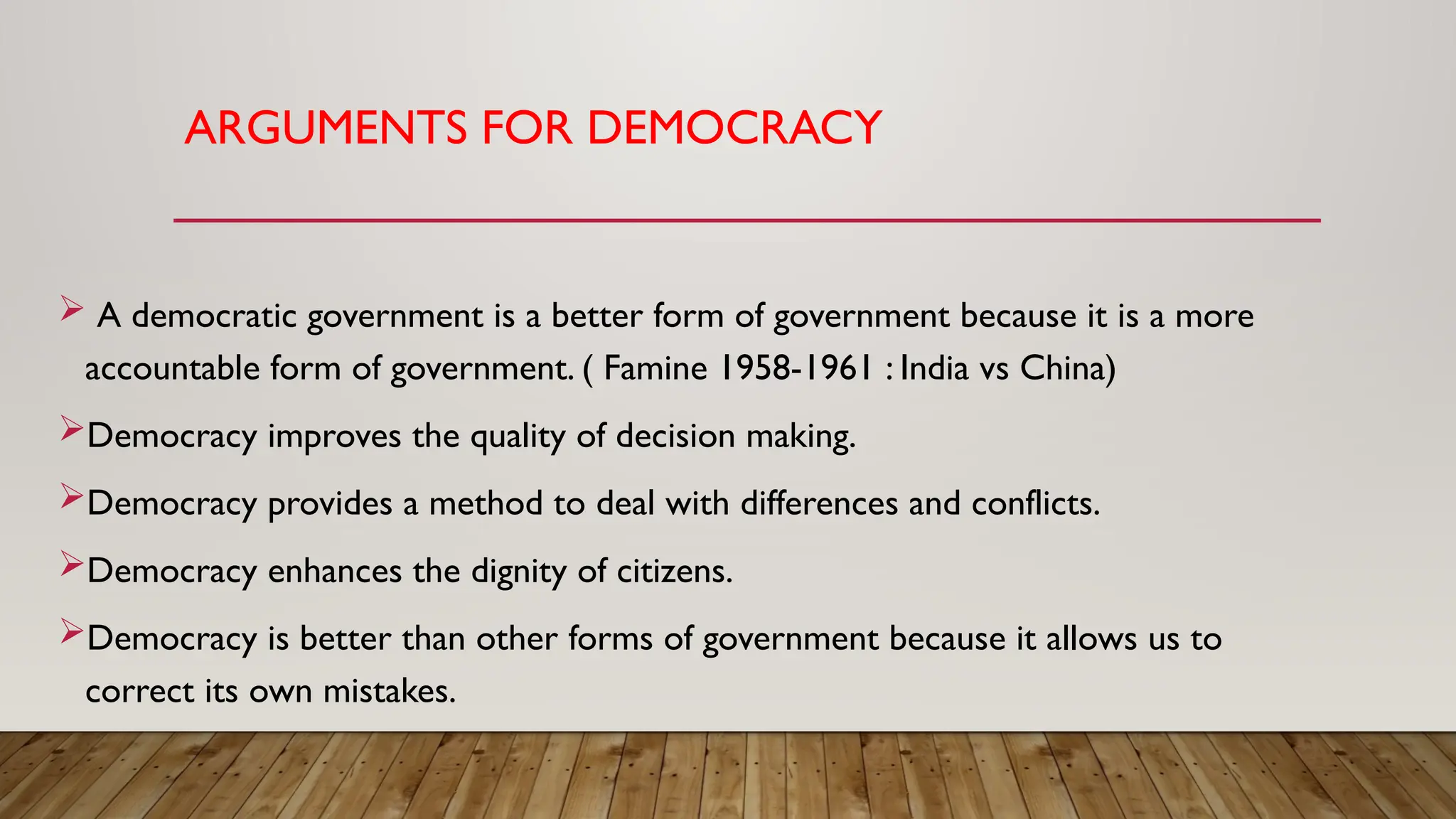 ARGUMENTS FOR DEMOCRACY
 A democratic government is a better form of government because it is a more
accountable form of government. ( Famine 1958-1961 : India vs China)
Democracy improves the quality of decision making.
Democracy provides a method to deal with differences and conflicts.
Democracy enhances the dignity of citizens.
Democracy is better than other forms of government because it allows us to
correct its own mistakes.
 