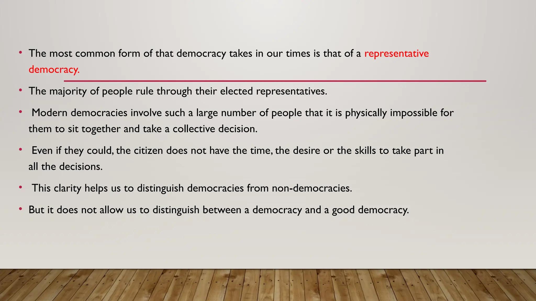 • The most common form of that democracy takes in our times is that of a representative
democracy.
• The majority of people rule through their elected representatives.
• Modern democracies involve such a large number of people that it is physically impossible for
them to sit together and take a collective decision.
• Even if they could, the citizen does not have the time, the desire or the skills to take part in
all the decisions.
• This clarity helps us to distinguish democracies from non-democracies.
• But it does not allow us to distinguish between a democracy and a good democracy.
 
