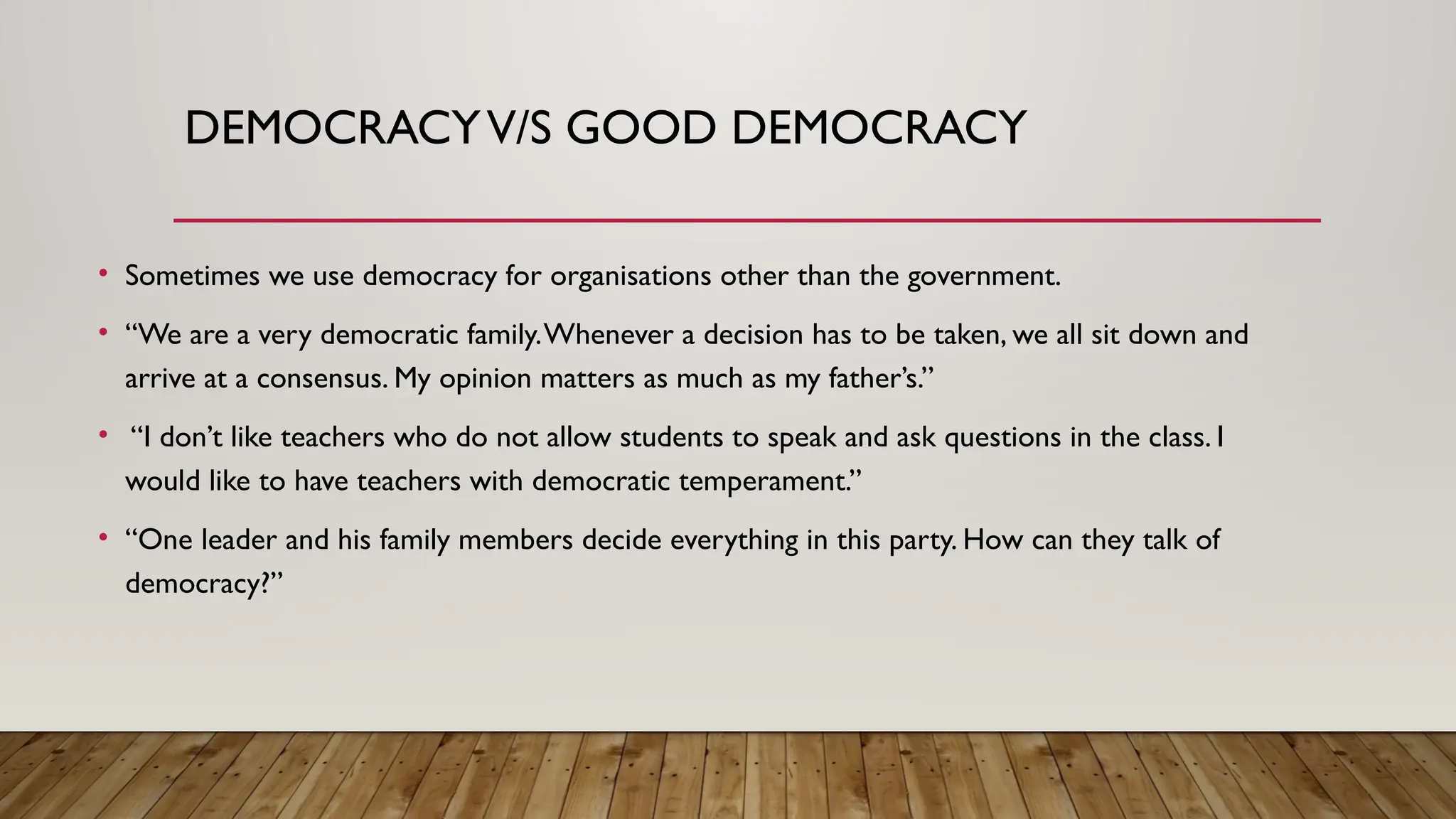 DEMOCRACYV/S GOOD DEMOCRACY
• Sometimes we use democracy for organisations other than the government.
• “We are a very democratic family.Whenever a decision has to be taken, we all sit down and
arrive at a consensus. My opinion matters as much as my father’s.”
• “I don’t like teachers who do not allow students to speak and ask questions in the class. I
would like to have teachers with democratic temperament.”
• “One leader and his family members decide everything in this party. How can they talk of
democracy?”
 