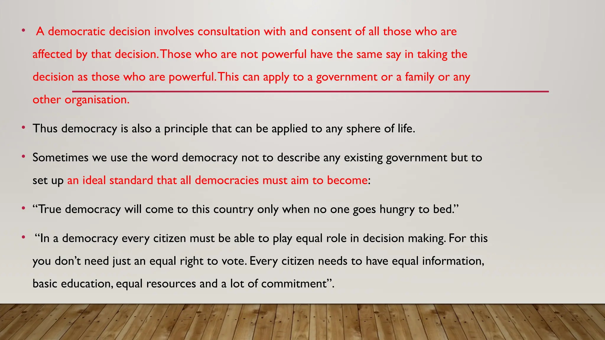 • A democratic decision involves consultation with and consent of all those who are
affected by that decision.Those who are not powerful have the same say in taking the
decision as those who are powerful.This can apply to a government or a family or any
other organisation.
• Thus democracy is also a principle that can be applied to any sphere of life.
• Sometimes we use the word democracy not to describe any existing government but to
set up an ideal standard that all democracies must aim to become:
• “True democracy will come to this country only when no one goes hungry to bed.”
• “In a democracy every citizen must be able to play equal role in decision making. For this
you don’t need just an equal right to vote. Every citizen needs to have equal information,
basic education, equal resources and a lot of commitment”.
 