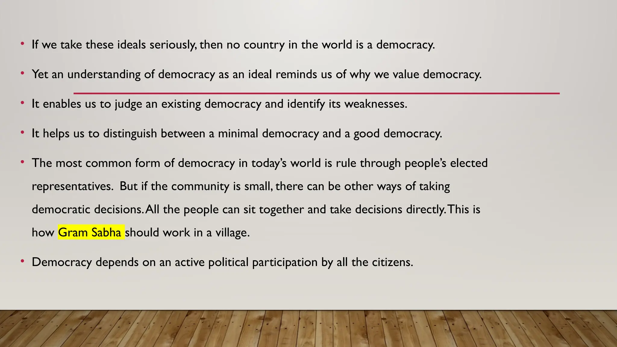 • If we take these ideals seriously, then no country in the world is a democracy.
• Yet an understanding of democracy as an ideal reminds us of why we value democracy.
• It enables us to judge an existing democracy and identify its weaknesses.
• It helps us to distinguish between a minimal democracy and a good democracy.
• The most common form of democracy in today’s world is rule through people’s elected
representatives. But if the community is small, there can be other ways of taking
democratic decisions.All the people can sit together and take decisions directly.This is
how Gram Sabha should work in a village.
• Democracy depends on an active political participation by all the citizens.
 