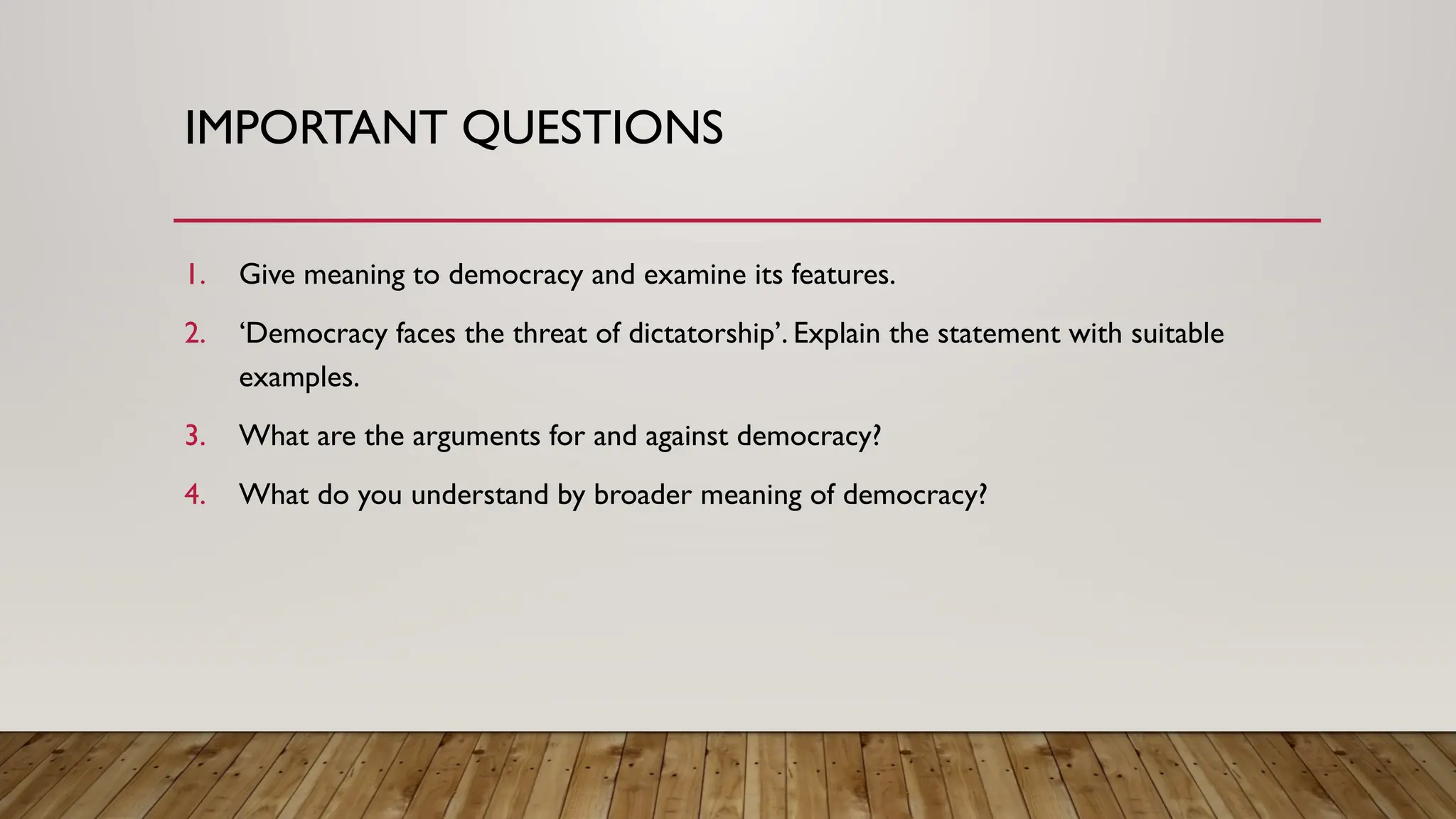 IMPORTANT QUESTIONS
1. Give meaning to democracy and examine its features.
2. ‘Democracy faces the threat of dictatorship’. Explain the statement with suitable
examples.
3. What are the arguments for and against democracy?
4. What do you understand by broader meaning of democracy?
 