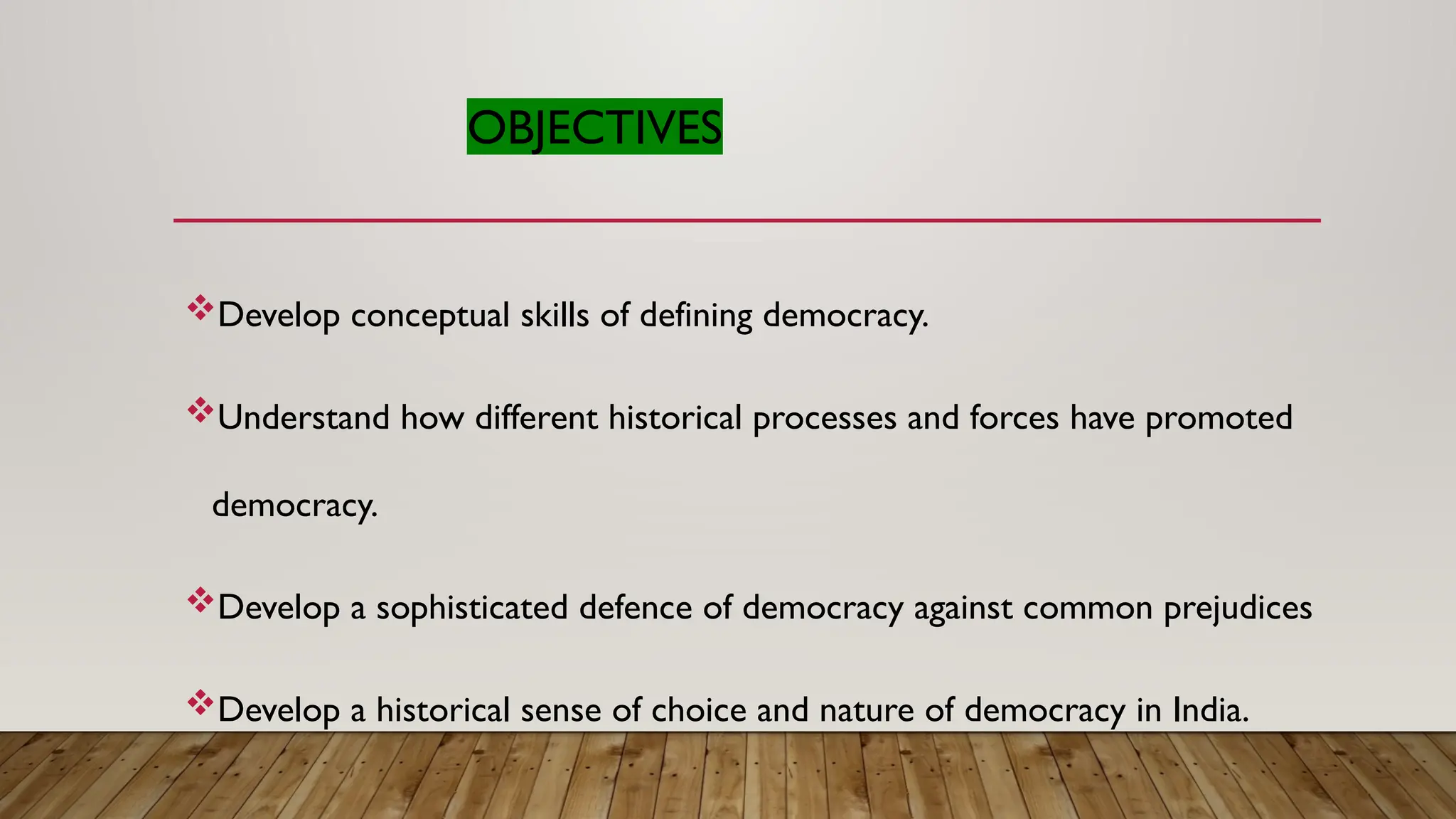OBJECTIVES
Develop conceptual skills of defining democracy.
Understand how different historical processes and forces have promoted
democracy.
Develop a sophisticated defence of democracy against common prejudices
Develop a historical sense of choice and nature of democracy in India.
 