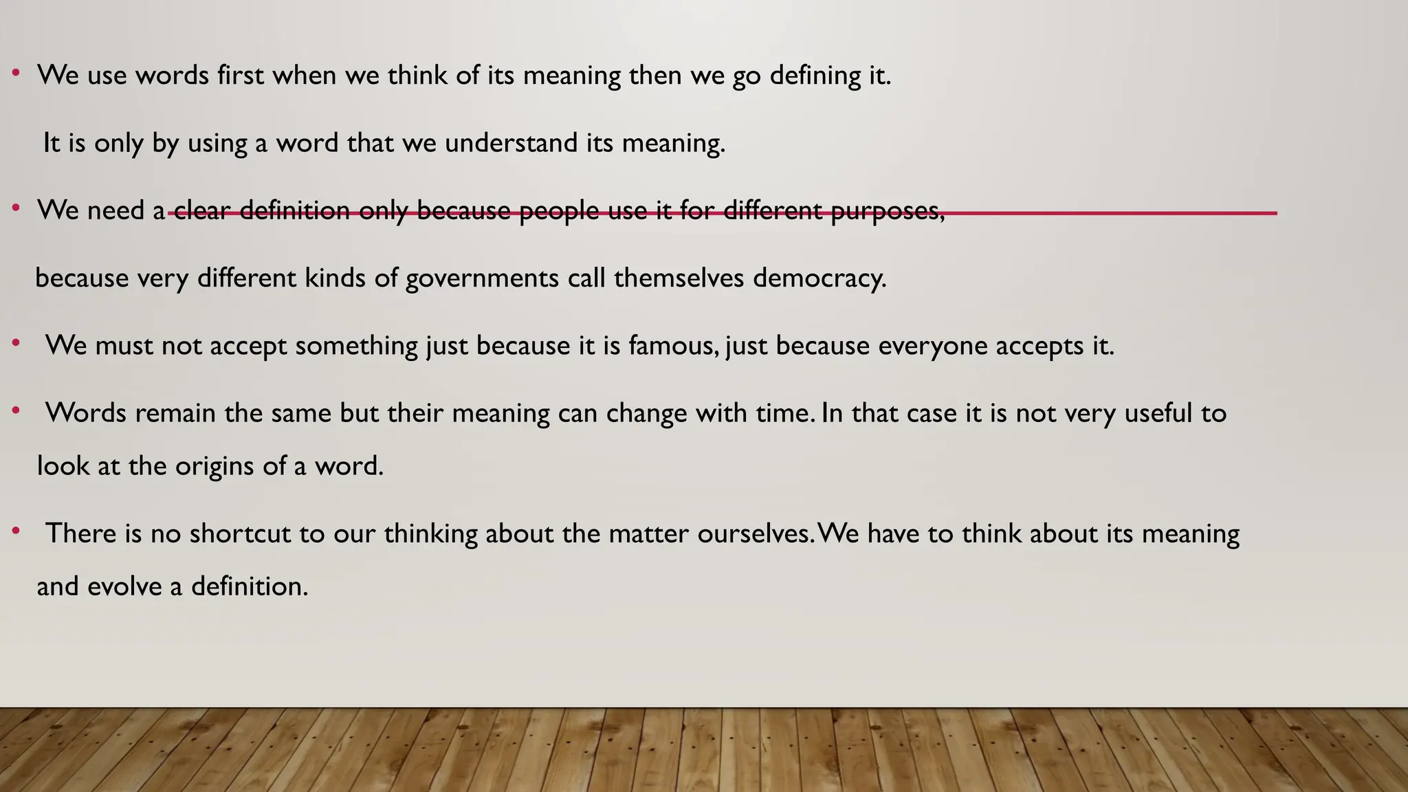 • We use words first when we think of its meaning then we go defining it.
It is only by using a word that we understand its meaning.
• We need a clear definition only because people use it for different purposes,
because very different kinds of governments call themselves democracy.
• We must not accept something just because it is famous, just because everyone accepts it.
• Words remain the same but their meaning can change with time. In that case it is not very useful to
look at the origins of a word.
• There is no shortcut to our thinking about the matter ourselves.We have to think about its meaning
and evolve a definition.
 