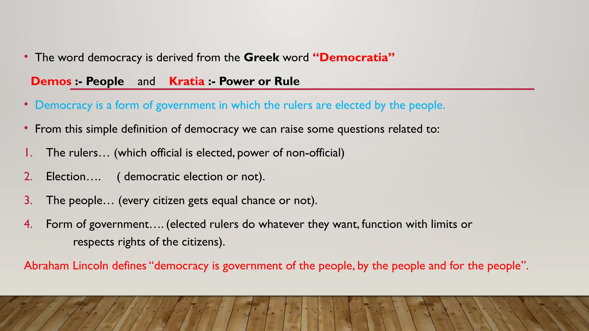 • The word democracy is derived from the Greek word “Democratia”
Demos :- People and Kratia :- Power or Rule
• Democracy is a form of government in which the rulers are elected by the people.
• From this simple definition of democracy we can raise some questions related to:
1. The rulers… (which official is elected, power of non-official)
2. Election…. ( democratic election or not).
3. The people… (every citizen gets equal chance or not).
4. Form of government…. (elected rulers do whatever they want, function with limits or
respects rights of the citizens).
Abraham Lincoln defines “democracy is government of the people, by the people and for the people”.
 