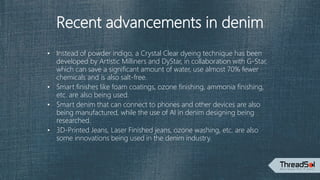 Recent advancements in denim
• Instead of powder indigo, a Crystal Clear dyeing technique has been
developed by Artistic Milliners and DyStar, in collaboration with G-Star,
which can save a significant amount of water, use almost 70% fewer
chemicals and is also salt-free.
• Smart finishes like foam coatings, ozone finishing, ammonia finishing,
etc. are also being used.
• Smart denim that can connect to phones and other devices are also
being manufactured, while the use of AI in denim designing being
researched.
• 3D-Printed Jeans, Laser Finished jeans, ozone washing, etc. are also
some innovations being used in the denim industry.
 