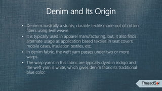 Denim and Its Origin
• Denim is basically a sturdy, durable textile made out of cotton
fibers using twill weave.
• It is typically used in apparel manufacturing, but, it also finds
alternate usage as application based textiles in seat covers,
mobile cases, insulation textiles, etc.
• In denim fabric, the weft yarn passes under two or more
warps.
• The warp yarns in this fabric are typically dyed in indigo and
the weft yarn is white, which gives denim fabric its traditional
blue color.
 