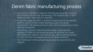 Denim fabric manufacturing process
• Once woven, this fabric is ready for finishing processes like removing
loose threads, lint removal, and skewing. The resultant fabric is then
rolled into fabric rolls ready for shipment.
• At garment stage, this fabric is stacked in layers and cut into desired
patterns, which are then sewed depending upon the design
requirements. The sewed garment is then sent to prewashing or stone
washing as required.
• Prewashing is done to make the denim softer, using industrial
detergents. While the stonewashing gives the garment the sought
after faded look. Sand or chemicals are also used in washing process
to create the worn-out appearance as the design demands.
• The finished pair is the packaged as per packing requirements and
shipped.
 