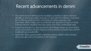 Recent advancements in denim
• the recent trend of athleisure has resulted in a decline in denim demand
globally. A new brand called Acynetic is in line with this wellness movement,
and is offering a line of denim consisting of knitted separates and
outerwear, where indigo yarn is combined with spandex through a circular
knitting machine, resulting into zero seams and more comfortable wear.
• Invista has brought in a new knit denim technology, known as Lycra Hybrid,
which is promised to further improve on the amount of stretch and comfort
traditional Lycra could offer.
• Apart from that, Lycra’s dualFX, extremely stretchy denim, and bi-stretch
denim are also some innovations in this direction.
 