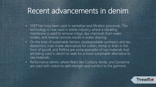 Recent advancements in denim
• VSEP has long been used in sanitation and filtration processes. This
technology is now used in textile industry, where a vibrating
membrane is used to remove indigo dye chemicals from water
bodies, and reverse osmosis results in water clearing.
• On the lines of sustainable fashion, biodegradable synthetics and bio
elastomers, man-made alternatives for cotton, hemp or linen in the
form of lyocell, and Refibra are some examples of raw materials that
are being used in denim to seek for a more sustainable alternative to
raw materials.
• Performance denim, where fibers like Cordura, Kevlar, and Dyneema
are used with cotton to add strength and comfort to the garment.
 