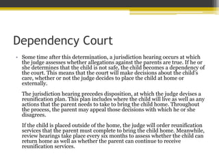 Dependency Court
• Some time after this determination, a jurisdiction hearing occurs at which
the judge assesses whether allegations against the parents are true. If he or
she determines that the child is not safe, the child becomes a dependency of
the court. This means that the court will make decisions about the child's
care, whether or not the judge decides to place the child at home or
externally.
The jurisdiction hearing precedes disposition, at which the judge devises a
reunification plan. This plan includes where the child will live as well as any
actions that the parent needs to take to bring the child home. Throughout
the process, the parent may appeal those decisions with which he or she
disagrees.
If the child is placed outside of the home, the judge will order reunification
services that the parent must complete to bring the child home. Meanwhile,
review hearings take place every six months to assess whether the child can
return home as well as whether the parent can continue to receive
reunification services.
 
