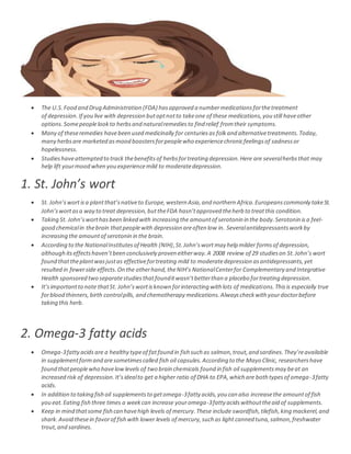  The U.S.Food and Drug Administration (FDA) hasapproved a numbermedicationsforthetreatment
of depression.If you live with depression butoptnotto takeone of these medications,you still haveother
options.Somepeoplelookto herbsand naturalremediesto find relief fromtheir symptoms.
 Many of theseremedies havebeen used medicinally for centuriesas folkand alternativetreatments.Today,
many herbsare marketed asmood boostersforpeoplewho experiencechronicfeelingsof sadnessor
hopelessness.
 Studieshaveattempted to track thebenefitsof herbsfortreating depression.Here are severalherbsthat may
help lift yourmood when you experiencemild to moderatedepression.
1. St. John’s wort
 St. John’swort isa plantthat’snativeto Europe,western Asia,and northern Africa.Europeanscommonly takeSt.
John’swortasa way to treat depression,buttheFDA hasn’tapproved theherb to treatthis condition.
 Taking St. John’sworthasbeen linked with increasing the amountof serotonin in the body.Serotonin isa feel-
good chemicalin thebrain thatpeoplewith depression areoften low in. Severalantidepressants workby
increasing the amountof serotonin in the brain.
 According to the NationalInstitutesof Health (NIH),St.John’swort may help milder formsof depression,
although itseffectshaven’tbeen conclusively proven eitherway.A 2008 review of 29 studieson St.John’s wort
found thattheplantwasjustas effectivefortreating mild to moderatedepression asantidepressants,yet
resulted in fewerside effects.On the otherhand,theNIH’s NationalCenterfor Complementary and Integrative
Health sponsored two separatestudiesthatfounditwasn’tbetterthan a placebo fortreating depression.
 It’simportantto note thatSt. John’swortisknown forinteracting with lots of medications.Thisis especially true
forblood thinners,birth controlpills, and chemotherapy medications.Alwayscheckwith yourdoctorbefore
taking this herb.
2. Omega-3 fatty acids
 Omega-3fatty acids are a healthy typeof fat found in fish such as salmon,trout,and sardines.They’reavailable
in supplementformand aresometimescalled fish oil capsules.According to the Mayo Clinic, researchershave
found thatpeoplewho havelowlevels of two brain chemicals found in fish oil supplementsmay beat an
increased risk of depression.It’sidealto get a higher ratio of DHA to EPA,which are both typesof omega-3fatty
acids.
 In addition to taking fish oil supplementsto getomega-3fatty acids,you can also increasethe amountof fish
you eat.Eating fish three times a weekcan increase youromega-3fatty acidswithouttheaid of supplements.
 Keep in mind thatsome fish can havehigh levels of mercury.These include swordfish,tilefish,king mackerel,and
shark.Avoid thesein favorof fish with lower levels of mercury,such as light canned tuna,salmon,freshwater
trout,and sardines.
 