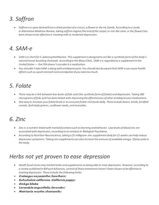 3. Saffron
 Saffron isa spice derived froma dried portion of a crocus,a flowerin the iris family.According to a study
in AlternativeMedicine Review,taking saffron stigma (theend of the carpel,or rod-like stem,in the flower) has
been shown to be effectivein treating mild to moderatedepression.
4. SAM-e
 SAM-eis shortforS-adenosylmethionine.Thissupplementisdesigned to act like a syntheticformof the body’s
naturalmood-boosting chemicals.Accordingto the Mayo Clinic, SAM-eis regarded asa supplementin the
United States — the FDA doesn’tconsiderit a medication.
 You shouldn’ttakeSAM-ealong withantidepressants.You should also beawarethatSAM-ecan causehealth
effectssuch as upsetstomach and constipation if you taketoo much.
5. Folate
 There may be a link between low levels of folic acid (the syntheticformof folate) and depression.Taking 500
microgramsof folic acid hasbeen linked with improving theeffectivenessof otherantidepressantmedications.
 Oneway to increase yourfolatelevels is to consumefolate-rich foodsdaily.Theseinclude beans,lentils,fortified
cereals, darkleafy greens, sunflowerseeds,and avocados.
6. Zinc
 Zinc is a nutrient linked with mentalfunctionssuch aslearning and behavior. Low levels of blood zinc are
associated withdepression,according to an analysisin Biological Psychiatry.
 According to Nutrition Neuroscience,taking a 25-milligram zinc supplementdaily for12 weeks can help reduce
depression symptoms.Taking zincsupplementscan also increasetheamountof availableomega-3fatty acidsin
the body.
Herbs not yet proven to ease depression
 Health food storesmay marketherbsand supplementsasbeing ableto treat depression.However,according to
a review published in BJPsych Advances,severalof thesetreatments haven’tbeen shown to beeffectivein
treating depression.Theseinclude the following herbs:
 Crataegus oxyacantha (hawthorn)
 Eschscholzia californica (California poppy)
 Ginkgo biloba
 Lavandula angustifolia (lavender)
 Matricaria recutita (chamomile)
 