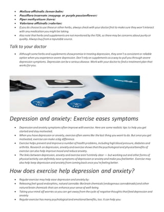  Melissa officinalis (lemon balm)
 Passiflora incarnate (maypop, or purple passionflower)
 Piper methysticum (kava)
 Valeriana officinalis (valerian)
 If you do chooseto use theseor other herbs, alwayscheckwith yourdoctorfirst to makesure they won’tinteract
with any medication you mightbe taking.
 Also note thatherbsand supplementsarenotmonitored by the FDA,so theremay be concernsaboutpurityor
quality.Alwaysbuy froma reputablesource.
Talk to your doctor
 Although someherbsand supplementsshowpromisein treating depression,they aren’ta consistentor reliable
option when you experiencesevere depression.Don’trely on supplementsasa way to pull you through severe
depression symptoms.Depression can bea seriousdisease.Workwith yourdoctorto find a treatmentplan that
worksforyou.
Depression and anxiety: Exercise eases symptoms
 Depression and anxietysymptomsoften improvewith exercise.Here are somerealistic tips to help you get
started and stay motivated.
 When you havedepression or anxiety,exerciseoften seemslike thelast thing you wantto do.But onceyou get
motivated,exercisecan make a big difference.
 Exercise helps preventand improvea numberof health problems,including high blood pressure,diabetesand
arthritis.Research on depression,anxiety and exerciseshowsthatthepsychologicaland physicalbenefitsof
exercise can also help improvemood and reduceanxiety.
 The links between depression,anxiety and exercisearen'tentirely clear — butworking outand otherformsof
physicalactivity can definitely easesymptomsof depression oranxiety and makeyou feelbetter. Exercise may
also help keep depression and anxietyfromcoming backonceyou'refeeling better.
How does exercise help depression and anxiety?
 Regularexercise may help ease depression and anxiety by:
 Releasing feel-good endorphins, naturalcannabis-likebrain chemicals(endogenouscannabinoids)and other
naturalbrain chemicals thatcan enhanceyoursenseof well-being
 Taking yourmind off worries so you can get away fromthecycle of negativethoughtsthatfeed depression and
anxiety
 Regularexercise hasmany psychologicaland emotionalbenefits,too.Itcan help you:
 