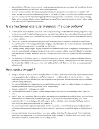  Gain confidence. Meeting exercisegoalsor challenges,even small ones,can boostyourself-confidence.Getting
in shapecan also makeyou feel better aboutyourappearance.
 Get more social interaction. Exercise and physicalactivity may giveyou the chanceto meet or socialize with
others.Justexchanging a friendly smile or greeting as you walkaround yourneighborhood can help yourmood.
 Copein a healthy way. Doing something positiveto managedepression oranxiety isa healthy coping strategy.
Trying to feel better by drinking alcohol,dwelling on how you feel, or hoping depression oranxietywill go away
on its own can lead to worsening symptoms.
Is a structured exercise program the only option?
 Someresearch showsthatphysicalactivity such asregular walking — not justformalexerciseprograms — may
help improvemood.Physicalactivityand exercise arenot the samething,butboth are beneficialto yourhealth.
 Physicalactivity is any activity thatworksyourmusclesand requires energy and can include workor household
or leisure activities.
 Exercise is a planned,structured and repetitivebody movementdoneto improveormaintain physicalfitness.
 The word "exercise" may makeyou thinkof running lapsaround thegym.But exercise includesa wide rangeof
activities thatboostyouractivity level to help you feel better.
 Certainly running,lifting weights,playing basketballand otherfitnessactivities thatget yourheartpumping can
help.But so can physicalactivity such as gardening,washing yourcar, walking around theblockorengaging in
otherless intense activities. Any physicalactivity that getsyou off the couch and moving can help improveyour
mood.
 You don'thaveto do all yourexercise or otherphysical activity at once.Broaden how you thinkof exercise and
find waysto add small amountsof physicalactivity throughoutyourday.Forexample,takethestairsinstead of
the elevator.Parka little fartheraway fromworkto fit in a shortwalk.Or, if you live close to yourjob,consider
biking to work.
How much is enough?
 Doing 30 minutesormore of exercise a day forthree to five daysa week may significantly improvedepression or
anxietysymptoms.Butsmalleramountsof physicalactivity — aslittle as10 to 15 minutesat a time — may
makea difference.It may takeless time exercising to improveyourmood when you do more-vigorousactivities,
such as running orbicycling.
 The mentalhealth benefitsof exercise and physicalactivity may last only if you stick with it overthe long term —
anothergood reason to focuson finding activitiesthat you enjoy.
 Howdo I get started — and stay motivated?
 Starting and sticking with an exercise routine orregular physicalactivity can be a challenge.These stepscan
help:
 Identify whatyou enjoy doing. Figureoutwhattypeof physicalactivities you'remostlikely to do,and thinkabout
when and howyou'd bemostlikely to follow through.Forinstance,would you bemorelikely to do some
gardening in the evening,startyourday with a jog,or go for a bike ride or play basketballwith yourchildren
afterschool?Do whatyou enjoy to help you stick with it.
 Get yourmental healthprofessional'ssupport. Talkto yourdoctoror mentalhealth professionalforguidance
and support.Discussan exercise programorphysicalactivity routine and how it fits into youroverall treatment
plan.
 Set reasonablegoals. Yourmission doesn'thaveto be walking foran hourfive daysa week.Thinkrealistically
aboutwhatyou may beable to do and begin gradually.Tailor your plan to yourown needsand abilities rather
than setting unrealistic guidelinesthat you'reunlikely to meet.
 