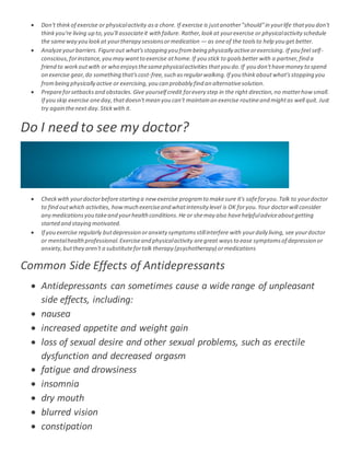  Don't thinkof exercise or physicalactivity asa chore. If exercise is justanother"should"in yourlife thatyou don't
thinkyou're living up to,you'll associateit with failure. Rather,lookat yourexercise or physicalactivityschedule
the sameway you lookat yourtherapy sessionsormedication — as oneof the toolsto help you get better.
 Analyzeyourbarriers. Figureout what'sstopping you frombeing physically activeorexercising. If you feel self-
conscious,forinstance,you may wantto exercise athome.If you stick to goalsbetter with a partner,find a
friend to workoutwith or who enjoysthesamephysicalactivities thatyou do.If you don'thavemoney to spend
on exercise gear,do something that'scost-free,such asregularwalking.If you thinkaboutwhat'sstopping you
frombeing physically active or exercising,you can probably find an alternativesolution.
 Prepareforsetbacks and obstacles. Give yourself credit forevery step in the right direction,no matterhowsmall.
If you skip exercise oneday,thatdoesn'tmean you can't maintain an exercise routineand mightas well quit. Just
try again thenext day.Stickwith it.
Do I need to see my doctor?
 Checkwith yourdoctorbeforestarting a new exercise programto makesure it's safeforyou.Talk to yourdoctor
to find outwhich activities, howmuch exerciseand whatintensity level is OK foryou.Your doctorwill consider
any medicationsyou takeand yourhealth conditions.He or shemay also havehelpfuladviceaboutgetting
started and staying motivated.
 If you exercise regularly butdepression oranxiety symptomsstillinterfere with yourdaily living, see yourdoctor
or mentalhealthprofessional.Exerciseand physicalactivity aregreat waysto ease symptomsof depression or
anxiety,butthey aren't a substitutefortalk therapy (psychotherapy) ormedications
Common Side Effects of Antidepressants
 Antidepressants can sometimes cause a wide range of unpleasant
side effects, including:
 nausea
 increased appetite and weight gain
 loss of sexual desire and other sexual problems, such as erectile
dysfunction and decreased orgasm
 fatigue and drowsiness
 insomnia
 dry mouth
 blurred vision
 constipation
 