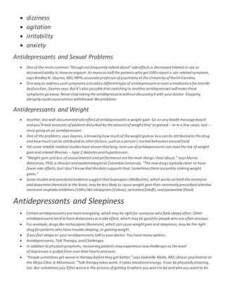  dizziness
 agitation
 irritability
 anxiety
Antidepressants and Sexual Problems
 Oneof the morecommon “though notfrequently talked about”sideeffectsis decreased interest in sex or
decreased ability to havean orgasm.Asmany ashalf the patientswho getSSRIsreporta sex-related symptom,
saysBradley N. Gaynes,MD,MPH,associateprofessorof psychiatry attheUniversity of North Carolina.
 Oneway to addresssuch symptomsisto add a differenttypeof antidepressantoreven a medication forerectile
dysfunction,Gaynessays.Butit’salso possiblethatswitching to anotherantidepressantwillmakethese
symptomsgo away.Neverstop taking theantidepressantwithoutdiscussingitwith yourdoctor.Stopping
abruptly could causeseriouswithdrawal-likeproblems.
Antidepressants and Weight
 Another,lesswell-documented sideeffectof antidepressantsisweightgain.Go on any health messageboard
and you’llread accountsof patientsdisturbed by theamountof weightthey’vegained -- orin a few cases,lost --
since going on an antidepressant.
 Oneof the problems,saysGaynes,isknowing how much of theweightgain or loss can be attributed to thedrug
and howmuch can be attributed to otherfactors,such asa person’snormalbehaviorsaround food.
 Yet some reliable medical studieshaveshown thatlong-termuseof antidepressantscan raisetherisk of weight
gain and related illnesses -- type 2 diabetes and hypertension.
 “Weight gain and loss of sexualinterest and performancearethemain thingsI hearabout,” saysMyrna
Weissman,PhD,a clinician and epidemiologistat Columbia University.“Thenew drugstypically claim to have
fewerside effects,butI don’tknowthatthedata supportsthat.Sometimestherearepretty striking weight
gains.”
 Somestudiesand anecdotalevidencesuggestthat bupropion (Wellbutrin),which workson both theserotonin
and dopaminechemicalsin the brain,may be less likely to causeweight gain than commonly prescribed selective
serotonin reuptakeinhibitors(SSRIs) like citalopram (Celexa), sertraline(Zoloft),and paroxetine(Paxil).
Antidepressants and Sleepiness
 Certain antidepressantsaremoreenergizing,which may be rightfor someonewho feelssleepy often.Other
antidepressantstend to havedrowsinessasa sideeffect,which may be good forpeoplewho are often anxious.
 For example,drugslikemirtazapine(Remeron),which can causeweightgain and sleepiness,may be the right
drug forpatientswho have troublesleeping,or gaining weight.
 If you feel sleepy on yourantidepressant,talkto yourdoctor.You havemany options.
 Antidepressants,TalkTherapy,and Challenges
 In addition to physicalsymptoms,recovering patientsmay experiencenew challengesasthewool
of depression is pulled fromovertheir heartsand eyes.
 “Peoplesometimesget worsein therapy beforethey get better,”saysGabrielle Melin, MD,clinical psychiatristat
the Mayo Clinic in Minnesota.“Talktherapy takeswork.Ittakes emotionalenergy.Itcan bephysically draining,
too.But sometimesyou’llfeel worsein the processof getting to where you wantto be and who you wantto be.
 