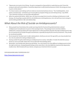  “Depression can maska lot of things.You get so wrapped in a fog and feel so awfulthatyou don’thavethe
energy to deal withreal problems. Sometimes depression isself-protectivebecauseit limits theenergy you have
to go to certain places.”
 To a lesser extent,even taking a pill can create an environmentof new stresses.“You’refeeling better, more
aware,morefocused – sometimesyou’remoreable to recognize thingsyou weredoing wrong,”saysMelin.
“Your attention and focuscan beprofoundly affected.”
 When her patientsfeel better, Melin says,shemay encouragethemto workon feelingsand behaviorsin talk
therapy.If a drug helpsa patientlift the veil of listlessness and hopelessness,heorshewill havemore energy to
workon fixing problemsin life and relationships.
What About the Risk of Suicide on Antidepressants?
 Many peoplehaveheard aboutthesuicide warningsthattheFood and Drug Administration ordered
antidepressantmanufacturersto poston their packageinserts. Thepackageinsertsnotethat children,
adolescents,and young adultswith majordepressionorotherpsychiatricdisorderwho takeantidepressantsmay
be at increased risk of suicidal thoughtsand behavior,especially during thefirstmonth of treatment.They should
be monitored carefully.
 No increased risk hasbeen seen in older adultpatients.And if you areover the ageof 65, you may actually have
less risk of suicidewhen taking antidepressants.
 Having suicidal thoughtswhiletaking an antidepressantisa serious side effect.Itneeds theattention of your
doctoras soon aspossible.Pleasedon’ttry to deal with thosefeelingsalone.
 Remember,mostpeoplewith depression getbetter.You may need to try a few differentantidepressantsto find
the right oneforyou. And getting talk therapy atthe sametime is themosteffective treatmentfordepression,
studiesshow.Workclosely with yourdoctor,and giveyourtreatmenttime to succeed
FOR KNOWMOREABOUTDEPRESSION VISIT
https://www.depressionstar.com/
 
