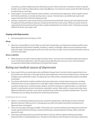 connections,justlike antidepressantsdo.Bestof all,you don’thaveto train fora marathon in order to reap the
benefits.Even a half-hourdaily walkcan makea big difference.Formaximumresults,aimfor30 to 60 minutesof
aerobicactivity on most days.
 Social support. Strong socialnetworksreduceisolation,a key risk factorfor depression.Keep in regular contact
with friendsand family,orconsider joining a class or group. Volunteering isa wonderfulway to get social
supportand help otherswhile also helping yourself.
 Nutrition. Eating well is importantforboth yourphysicaland mentalhealth.Eating small, well-balanced meals
throughouttheday will help you keep yourenergy up and minimize mood swings.While you may be drawn to
sugary foods forthequickboostthey provide,complex carbohydratesarea better choice.They'll get you going
withouttheall-too-soon sugarcrash.
Coping with Depression:
 Overcoming Depression OneStep at a Time
Sleep.
 Sleep hasa strong effecton mood.When you don'tget enough sleep, yourdepression symptomswillbe worse.
Sleep deprivation exacerbatesirritability,moodiness,sadness,and fatigue. Makesureyou'regetting enough
sleep each night.Very fewpeopledo well on less than seven hoursa night.Aim forsomewherebetween seven to
nine hourseach night.
Stress reduction.
 Makechangesin yourlife to help manageand reducestress.Too much stressexacerbatesdepression and puts
you at risk forfuturedepression.Takethe aspectsof yourlife thatstress you out,such as workoverload or
unsupportiverelationships,and find waysto minimizetheir impact.
Ruling out medical causes of depression
 If you suspectthat you may bedepressed,and lifestyle changeshaven’tworked,makean appointmentto see
yourprimary care doctorfora thorough checkup.If yourdepression istheresult of medical causes,therapy and
antidepressantswilldo little to help. The depression won’tliftuntil the underlying health problemis identified
and treated.
 Your doctorwill check for medicalconditionsthatmimic depression,and also makesureyou are nottaking
medicationsthatcan cause depression asa side effect.Many medical conditionsand medicationscan cause
symptomsof depression,including sadness,fatigue,and thelossof pleasure.Hypothyroidism,orunderactive
thyroid,is a particularly common mood buster,especially in women.Olderadults,oranyonewho takesmany
differentmedicationseach day,areat risk for drug interactionsthatcausesymptomsof depression.Themore
medicationsyou aretaking,the greaterthe risk fordrug interactions.
Psychotherapyfor depression treatment
 If there is no underlying medicalcause foryoursymptomsof depression,talktherapy can bean extremely
effectivetreatment.Whatyou learn in therapy givesyou skills and insightto feel betterand help prevent
depression fromcoming back.
 There are many typesof therapy available.Threeof themore common methodsused in depression treatment
include cognitivebehavioraltherapy,interpersonaltherapy,and psychodynamictherapy.Often,a blended
approach isused.
 Sometypesof therapy teach you practical techniqueson how to reframenegativethinking and employ
behavioralskills in combating depression.Therapy can also help you workthrough therootof yourdepression,
 
