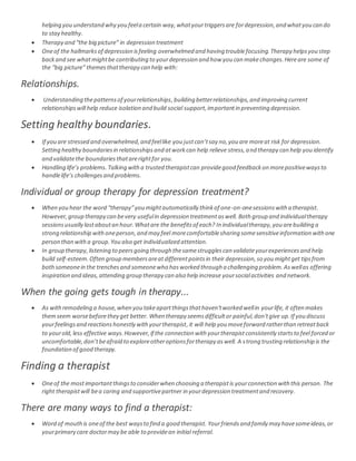 helping you understand why you feela certain way,whatyourtriggersare fordepression,and whatyou can do
to stay healthy.
 Therapy and “the big picture” in depression treatment
 Oneof the hallmarksof depression isfeeling overwhelmed and having troublefocusing.Therapy helpsyou step
backand see whatmightbe contributing to yourdepression and how you can makechanges.Hereare some of
the “big picture” themesthattherapy can help with:
Relationships.
 Understanding thepatternsof yourrelationships,building betterrelationships,and improving current
relationshipswill help reduce isolation and build social support,importantin preventing depression.
Setting healthy boundaries.
 If you are stressed and overwhelmed,and feellike you justcan’tsay no,you are moreat risk for depression.
Setting healthy boundariesin relationshipsand atworkcan help relieve stress,and therapy can help you identify
and validatethe boundariesthatarerightfor you.
 Handling life’s problems. Talking witha trusted therapistcan providegood feedbackon morepositivewaysto
handlelife’s challengesand problems.
Individual or group therapy for depression treatment?
 When you hear the word “therapy”you mightautomatically thinkof one-on-onesessionswith a therapist.
However,group therapy can bevery usefulin depression treatmentaswell. Both group and individualtherapy
sessionsusually lastaboutan hour.Whatare the benefitsof each? In individualtherapy,you arebuilding a
strong relationship withoneperson,and may feel morecomfortablesharing somesensitiveinformation withone
person than witha group.You also get individualized attention.
 In group therapy,listening to peersgoing through thesamestrugglescan validateyourexperiencesand help
build self-esteem.Often group membersareatdifferentpointsin their depression,so you mightget tipsfrom
bothsomeonein the trenchesand someonewho hasworked through a challenging problem.Aswellas offering
inspiration and ideas,attending group therapy can also help increase yoursocialactivities and network.
When the going gets tough in therapy...
 As withremodeling a house,when you takeapartthingsthathaven'tworked wellin yourlife, it often makes
themseem worsebeforethey get better. When therapy seemsdifficultor painful,don'tgive up.If you discuss
yourfeelingsand reactionshonestly withyourtherapist,it will help you moveforward ratherthan retreatback
to yourold,less effective ways.However,if the connection with yourtherapistconsistently startsto feel forced or
uncomfortable,don’tbeafraid to exploreotheroptionsfortherapy aswell. A strong trusting relationship is the
foundation of good therapy.
Finding a therapist
 Oneof the mostimportantthingsto considerwhen choosing a therapistis yourconnection with this person. The
right therapistwill bea caring and supportivepartner in yourdepression treatmentand recovery.
There are many ways to find a therapist:
 Word of mouthis oneof the best waysto find a good therapist. Yourfriendsand family may havesomeideas,or
yourprimary care doctormay be able to providean initial referral.
 