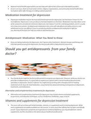 Nationalmentalhealthorganizationscan also help with referral lists of licensed credentialed providers.
 If cost is an issue,check outlocal senior centers,religious organizations,and community mentalhealthclinics.
Such places often offertherapy on a sliding scale forpayment.
Medication treatment for depression
 Depression medication may be themostadvertised treatmentfor depression,butthatdoesn’tmean itis the
mosteffective.Depression is not justabouta chemical imbalancein the brain.Medication may help relieve some
of the symptomsof moderateand severedepression,butitdoesn’tcurethe underlying problem,and it’susually
nota long-termsolution.Antidepressantmedicationsalso comewith sideeffectsand safety concerns,and
withdrawalcan be very difficult.If you'reconsidering whetherantidepressantmedication isright for
you, learning all the factscan help you makean informed decision.
Antidepressant Medication: What You Need to Know
 If you are taking medication fordepression,don’tignoreothertreatments.Lifestylechangesand therapy not
only help speed recovery fromdepression,butalso provideskills to help preventa recurrence.
Should you get antidepressants from your family
doctor?
 Your family doctormightbe the first professionalsto recognizeyourdepression.However,whileyourdoctorcan
prescribe antidepressants,it’sa good idea to exploreyouroptionswith a mental health professionalwho
specializes in depression.Askfora referral.You mightend up working with a therapistand notneeding
medication at all. If you do need medication,a psychiatristhasadvanced training and experiencein depression,
treatments,and medications.
Alternative and complementary treatmentsfor depression
 Alternativeand complementary treatmentsfordepression may includevitamin and herbalsupplements,
acupuncture,and relaxation techniques,such as mindfulnessmeditation,yoga,ortaichi.
Vitamins and supplements for depression treatment
 The jury is still out on howwell herbalremedies,vitamins,or supplementsworkin treating depression.While
many supplementsarewidely availableover thecounter,in many casestheir efficacy hasnot been scientifically
proven.If yourdepression symptomsarein partdueto nutritionaldeficiency,you may benefitfrom vitamin
supplements,butthisshould beon the advice of yourhealthcareprofessional.
 
