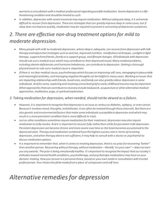 warrantsa consultation witha medical professionalregarding possiblemedication.Severedepression isa life-
threatening condition and should betreated assuch.
 In addition,depression with severeinsomnia may requiremedication.Withoutadequatesleep,it is extremely
difficultto recover fromdepression.Thereare strategiesthatcan greatly improvesleep in somecases,but if
sleep doesnotimprovequickly,medication may be required to preventa worsening of depressivesymptoms.
2. There are effective non-drug treatment options for mild to
moderate depression.
 Many peoplewithmild to moderatedepression,wheresleep is adequate,can recoverfromdepression withtalk
therapy and adjunctivestrategiessuch asexercise,improved nutrition, mindfulnesstechniques,sunlightorlight
therapy,supportfromfriends,family ora supportgroup,and lifestylechanges.Allindividualswith depression
should rule outa medical issue which may contributeto their depressed mood.Many medicalproblems,
including vitamin deficiencies and hormoneimbalances,can contributeto depression.Getting a thorough
physicalexamto rule outa medical causeis important.
 If there is no clear medical cause,psychotherapy which focuseson improving self-care,reengaging in pleasurable
and meaningfulactivities,and managing negativethoughtscan behelpfulin many cases.Working on issues that
are impacting relationshipswithfriends,loved ones,and family can also greatly relieve depression in some
individuals.And forsome,exploring and resolving unresolved grief orearly childhood trauma may beimportant.
Otherapproachesthatcan contributeto recovery include bodywork,acupunctureorotheralternativemedical
approaches, meditation,yoga,orspiritualexploration.
3. Taking medication for depression, when needed, should notbe viewed as a failure.
 However,it is importantto recognizethatdepression is an issue as seriousasdiabetes, epilepsy,or even cancer.
Becauseit involvesmood,thoughts,and behavior,itcan often be treated through thosechannels.Butthereare
also genetic and environmentalfactorsthatmakesomeindividualssusceptibleto depression and which may
result in a morepersistent condition thatis moredifficult to treat.
 Justas otherconditionssometimesrequiremedication fortheir treatment,depression may also require
medication to fully resolve.And it is importantto recover fully ratherthan settle forpersistent mild depression.
Persistentdepression can becomechronic and moresevere overtime as the brain becomesaccustomed to the
depressed state.Therapy and medication combined havethehighestsuccessratein termsof resolving
depression,and when therapy aloneisnotsufficient,it may help to consultwith a doctoror psychiatristto
discussmedication options.
 It is importantto remember that,when it comesto treating depression,thereis no prize forrecovering “better”
than anotherperson.Recovering withouttherapy,withoutmedication—literally “on yourown”—doesnotearn
you any awards.Theprize is being emotionally healthy.It’simportantto recognizetheimpact thatoursociety’s
attitudestoward mentalhealthconditions,psychotherapy,and psychotropicmedicationsmay haveon your
decision-making.Howyou recoverisa personalchoice,based on yourown needsin consultation withtrusted
professionals.Yourchoiceshould bemadefroma place of compassion and self-love.
Alternativeremedies for depression
 