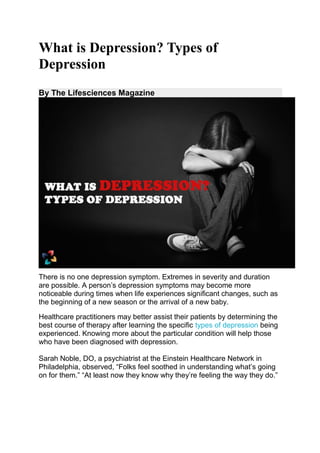 What is Depression? Types of
Depression
By The Lifesciences Magazine
There is no one depression symptom. Extremes in severity and duration
are possible. A person’s depression symptoms may become more
noticeable during times when life experiences significant changes, such as
the beginning of a new season or the arrival of a new baby.
Healthcare practitioners may better assist their patients by determining the
best course of therapy after learning the specific types of depression being
experienced. Knowing more about the particular condition will help those
who have been diagnosed with depression.
Sarah Noble, DO, a psychiatrist at the Einstein Healthcare Network in
Philadelphia, observed, “Folks feel soothed in understanding what’s going
on for them.” “At least now they know why they’re feeling the way they do.”
 