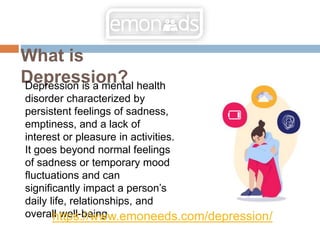 What is
Depression?
Depression is a mental health
disorder characterized by
persistent feelings of sadness,
emptiness, and a lack of
interest or pleasure in activities.
It goes beyond normal feelings
of sadness or temporary mood
fluctuations and can
significantly impact a person’s
daily life, relationships, and
overall well-being.
https://www.emoneeds.com/depression/
 