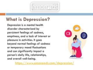 What is Depression?
Depression is a mental health
disorder characterized by
persistent feelings of sadness,
emptiness, and a lack of interest or
pleasure in activities. It goes
beyond normal feelings of sadness
or temporary mood fluctuations
and can significantly impact a
person’s daily life, relationships,
and overall well-being.
https://www.emoneeds.com/depression/
 