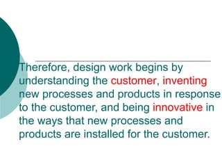 Therefore, design work begins by understanding the  customer ,  inventing  new processes and products in response to the customer, and being  innovative  in the ways that new processes and products are installed for the customer.  