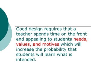 Good design requires that a teacher spends time on the front end appealing to students  needs, values, and motives  which will increase the probability that students will learn what is intended. 