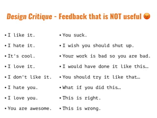 Design Critique - Feedback that is NOT useful 😡
• I like it.
• I hate it.
• It's cool.
• I love it.
• I don't like it.
• I hate you.
• I love you.
• You are awesome.
• You suck.
• I wish you should shut up.
• Your work is bad so you are bad.
• I would have done it like this…
• You should try it like that…
• What if you did this…
• This is right.
• This is wrong.
 